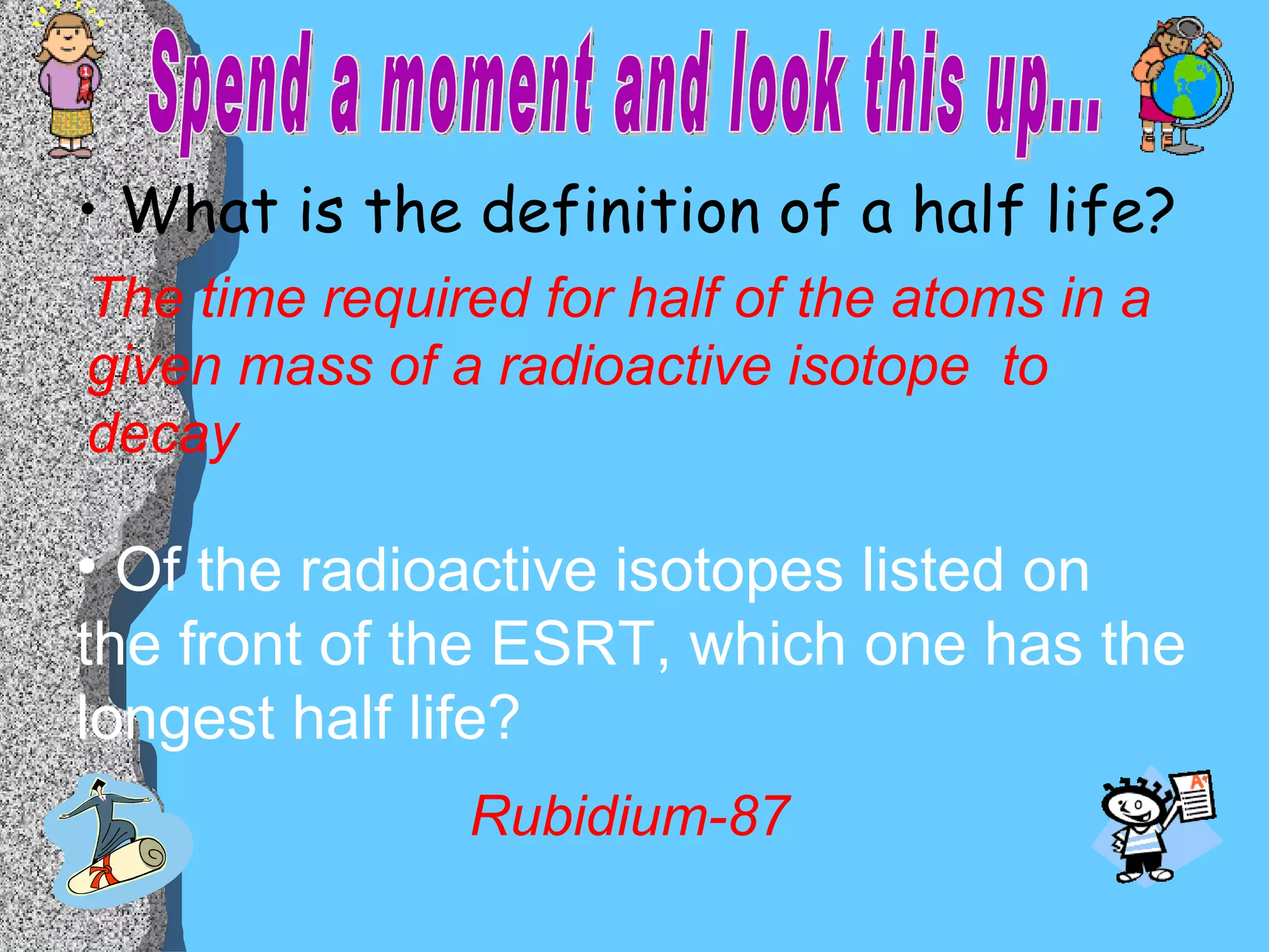 What is the definition of a half life? Of the radioactive isotopes listed on the front of the ESRT, which one has the longest half life? The time required for half of the atoms in a given mass of a radioactive isotope  to decay Rubidium-87 Spend a moment and look this up... 