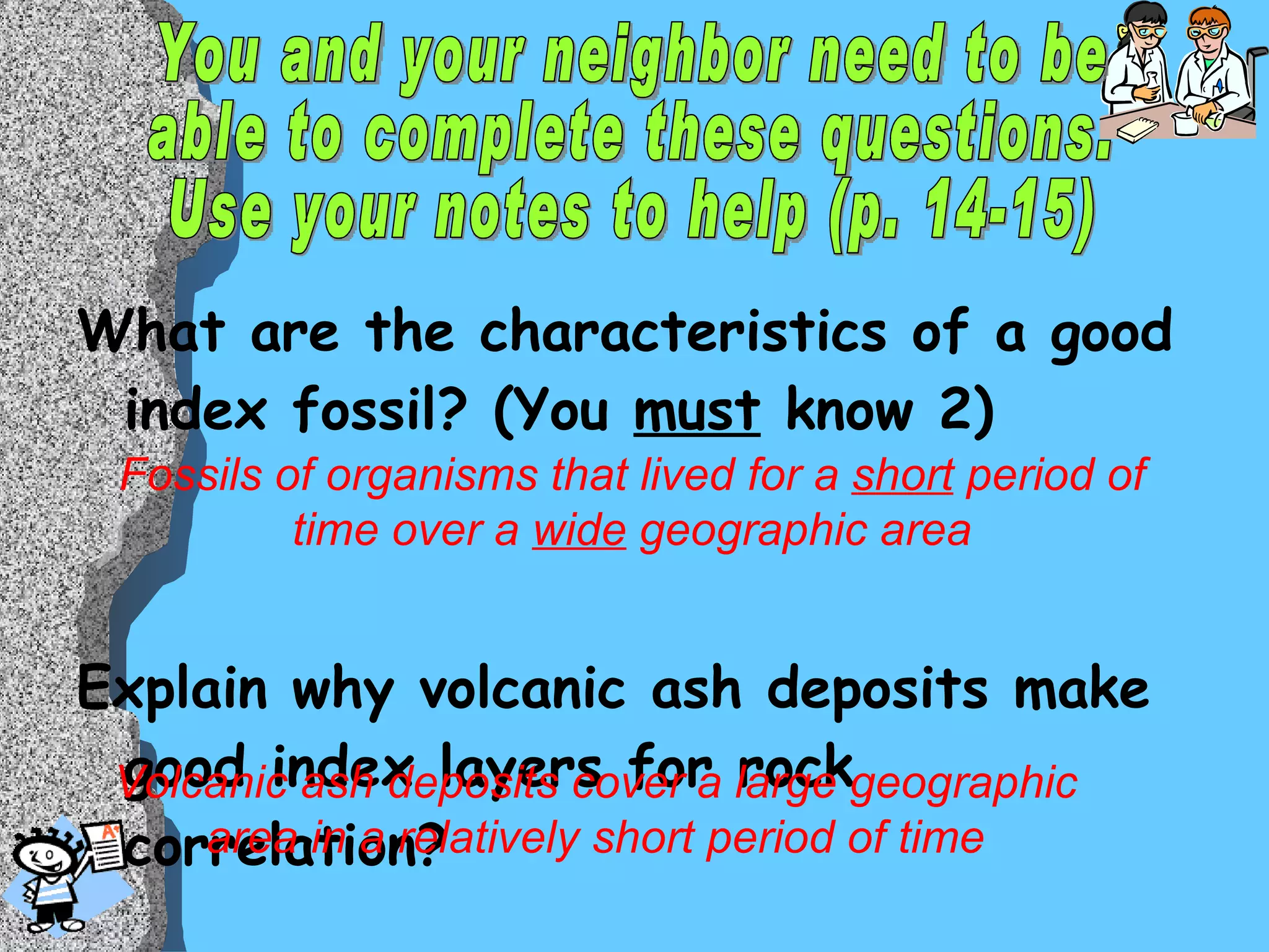 What are the characteristics of a good index fossil? (You  must  know 2) Explain why volcanic ash deposits make good index layers for rock correlation? Fossils of organisms that lived for a  short  period of time over a  wide  geographic area Volcanic ash deposits cover a large geographic area in a relatively short period of time You and your neighbor need to be  able to complete these questions.  Use your notes to help (p. 14-15) 
