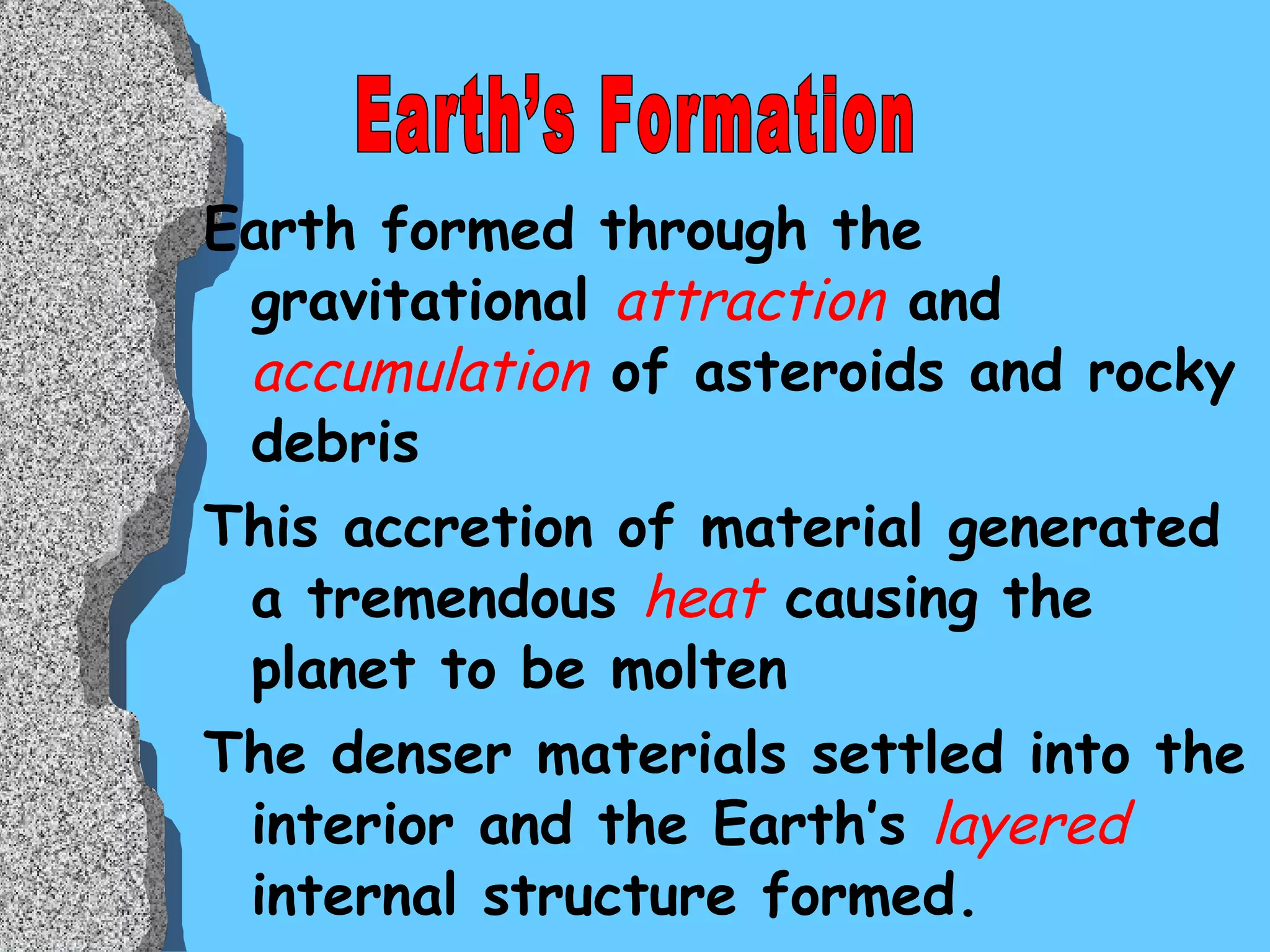 Earth formed through the gravitational  attraction  and  accumulation  of asteroids and rocky debris  This accretion of material generated a tremendous  heat  causing the planet to be molten The denser materials settled into the interior and the Earth’s  layered  internal structure formed.  Earth’s Formation 