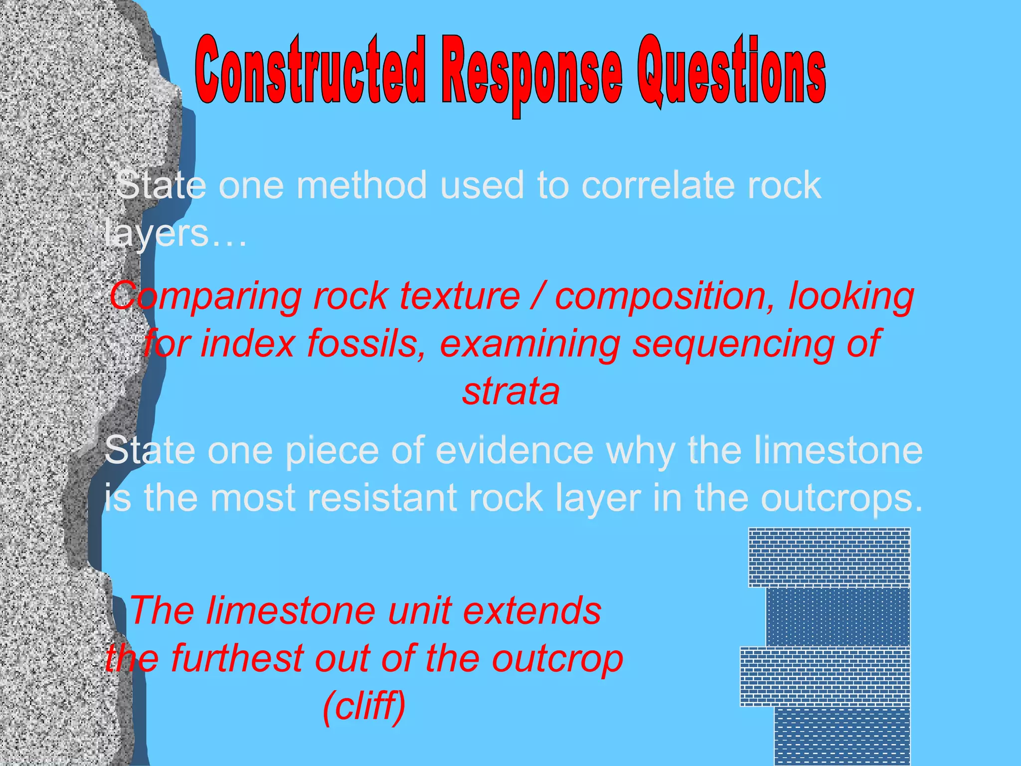 Constructed Response Questions State one method used to correlate rock layers… State one piece of evidence why the limestone is the most resistant rock layer in the outcrops. Comparing rock texture / composition, looking for index fossils, examining sequencing of strata The limestone unit extends the furthest out of the outcrop (cliff) 