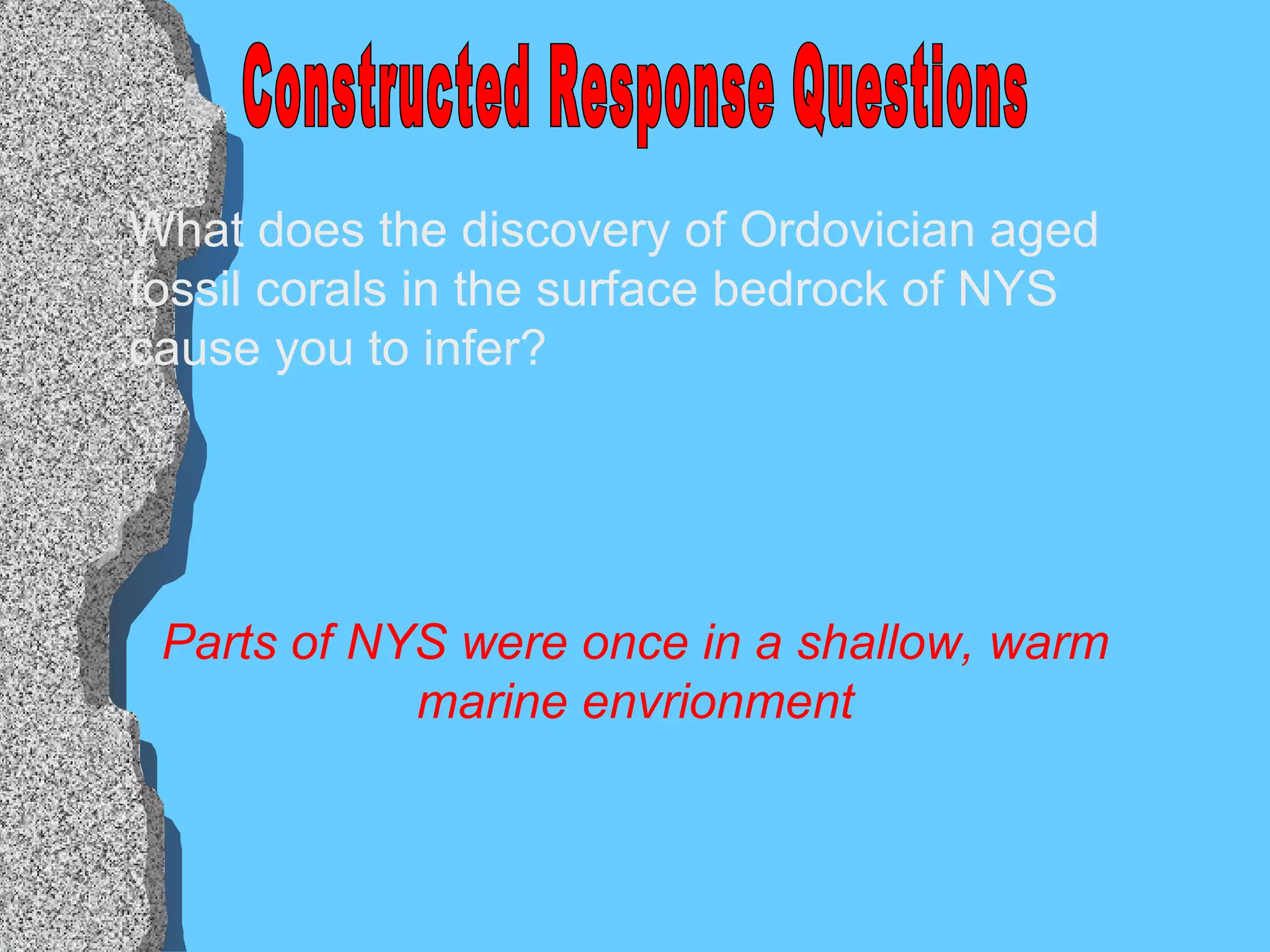Constructed Response Questions What does the discovery of Ordovician aged fossil corals in the surface bedrock of NYS cause you to infer? Parts of NYS were once in a shallow, warm marine envrionment 