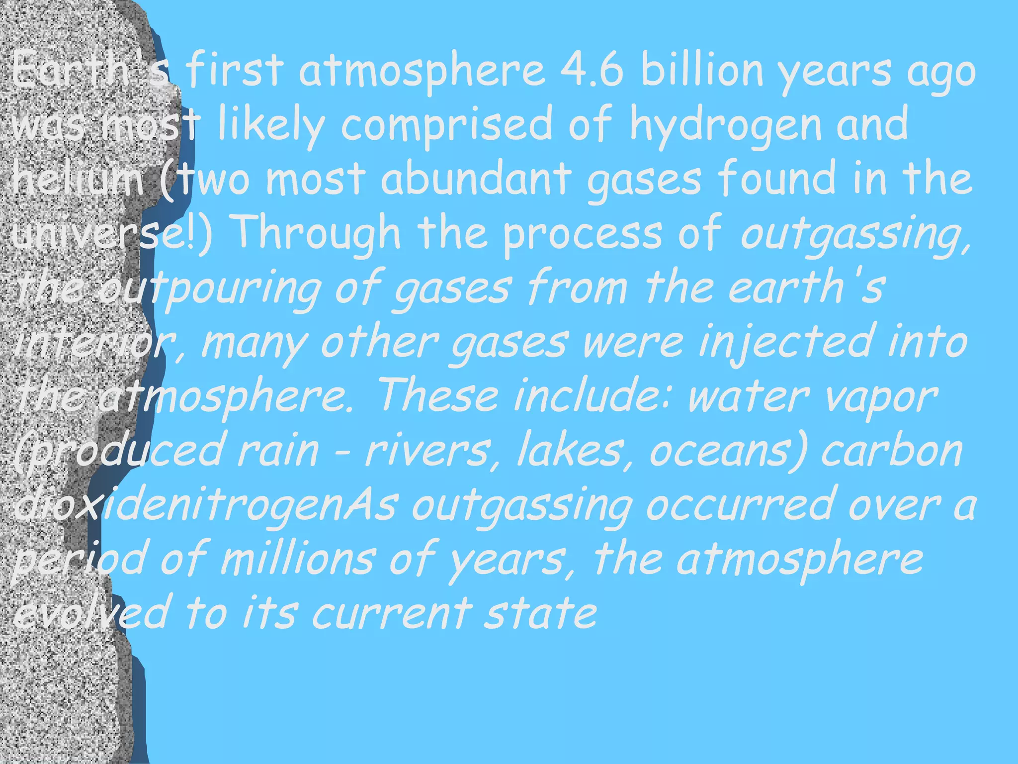 Earth's first atmosphere 4.6 billion years ago was most likely comprised of hydrogen and helium (two most abundant gases found in the universe!) Through the process of  outgassing, the outpouring of gases from the earth's interior, many other gases were injected into the atmosphere. These include: water vapor (produced rain - rivers, lakes, oceans) carbon dioxidenitrogenAs outgassing occurred over a period of millions of years, the atmosphere evolved to its current state 