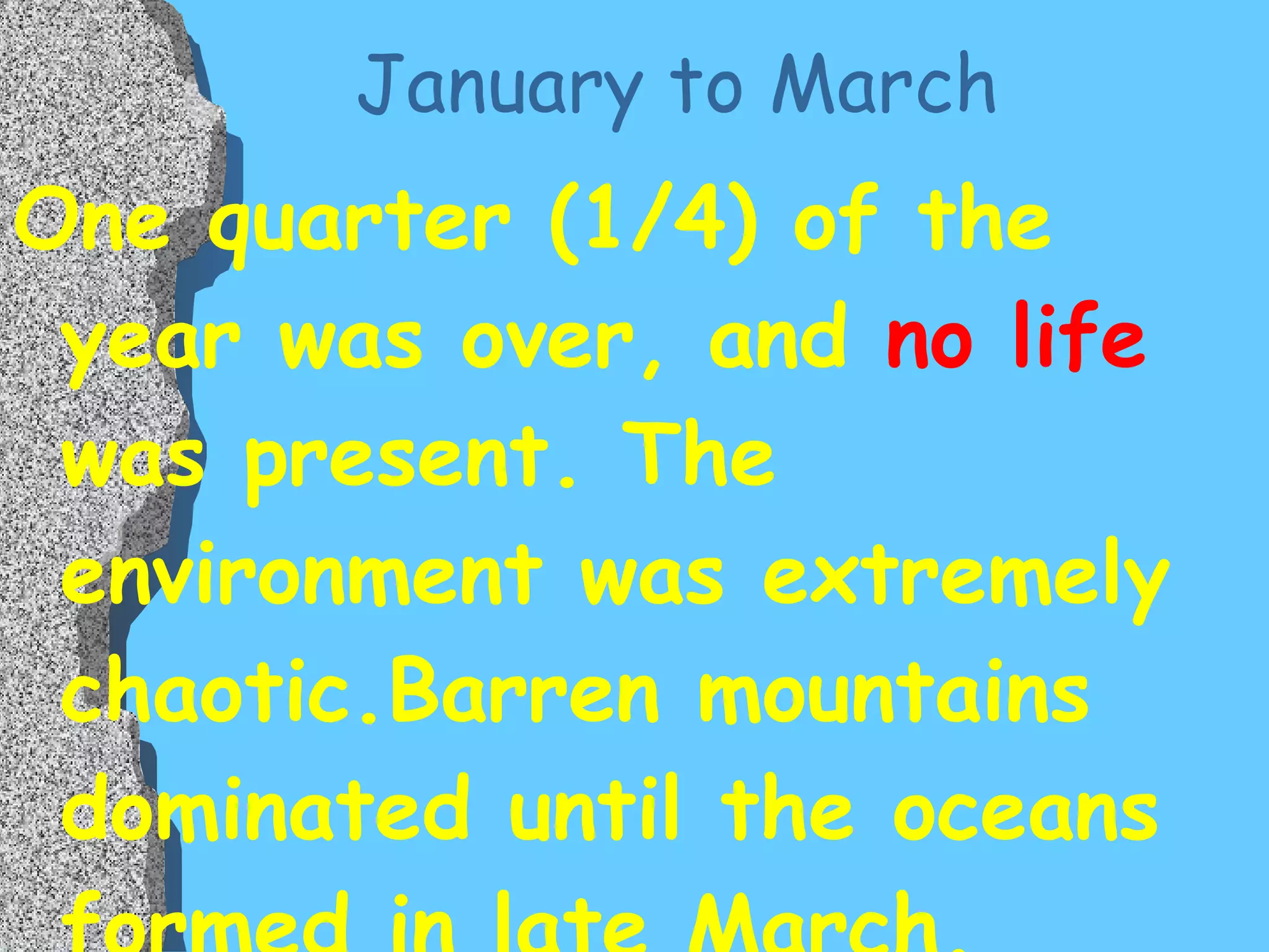 January to March One quarter (1/4) of the year was over, and  no life  was present. The environment was extremely chaotic.Barren mountains dominated until the oceans formed in late March. 