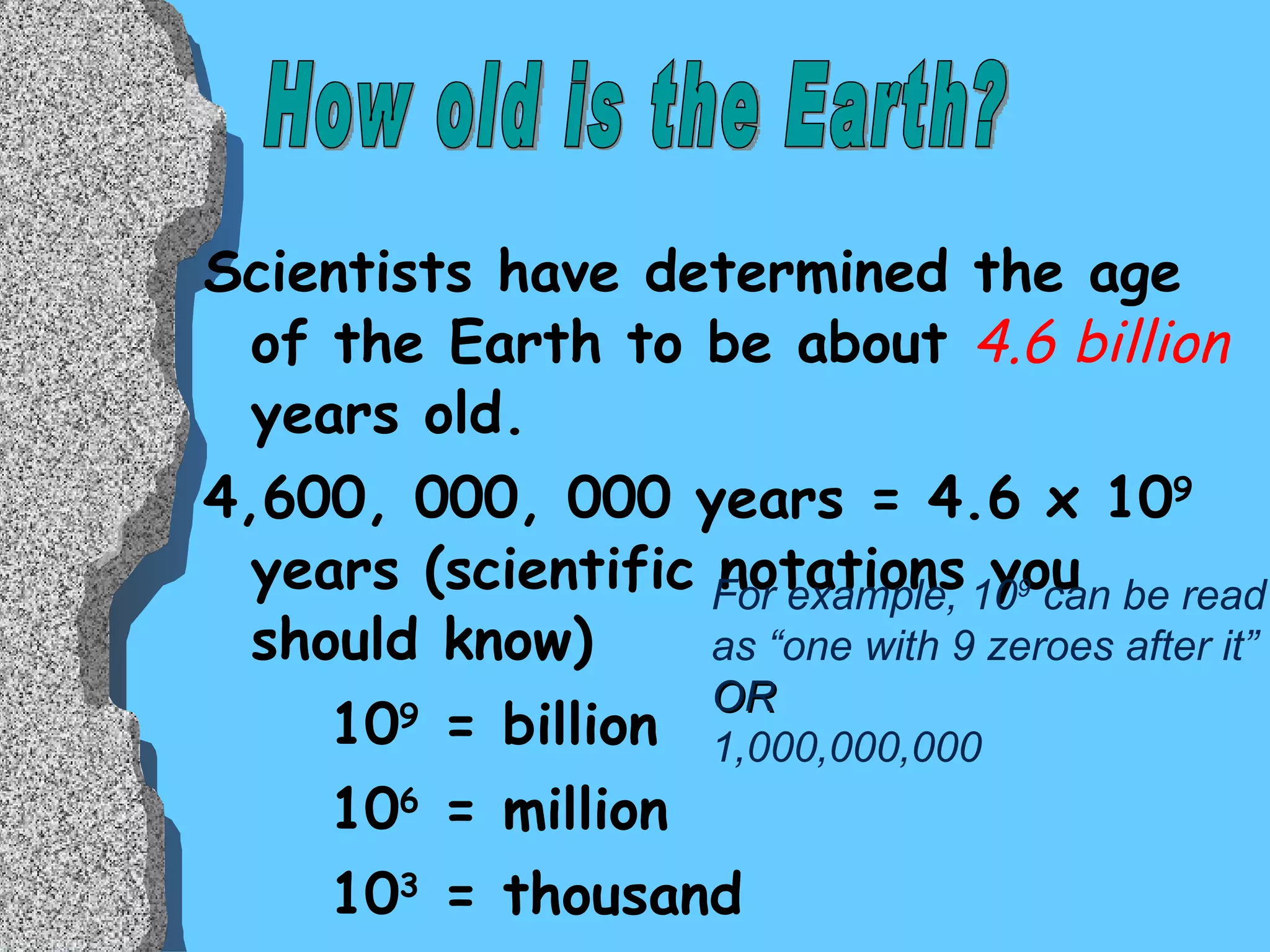 Scientists have determined the age of the Earth to be about  4.6 billion  years old. 4,600, 000, 000 years = 4.6 x 10 9  years (scientific notations you should know) 10 9  = billion 10 6  = million 10 3  = thousand 10 12  = trillion How old is the Earth? For example, 10 9  can be read as “one with 9 zeroes after it”  OR 1,000,000,000 