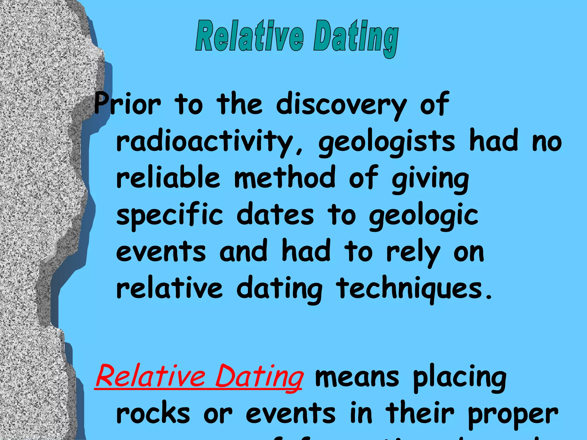 Prior to the discovery of radioactivity, geologists had no reliable method of giving specific dates to geologic events and had to rely on relative dating techniques. Relative Dating  means placing rocks or events in their proper sequence of formation, based on a comparison to other rocks Relative Dating 