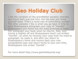 Geo Holiday Club
I like the variation on the grandfather paradox whereby
you travel back just one hour into the past and shoot
yourself dead. That's a novel way of committing suicide!
The other paradox I like is when you go back in time to
have Shakespeare autograph your copy of "Hamlet".
Shakespeare isn't home but the maid promises to have
him autograph your book when he returns. Alas, your
timing is slightly off and Shakespeare hasn't yet written
"Hamlet", so when he receives your copy from his maid to
autograph, he reads it, and after you return to
Shakespeare's home and receive back your now
autographed copy and return home to your own time,
Shakespeare now writes "Hamlet".
For more detail http://www.geoholidayclub.org/
 
