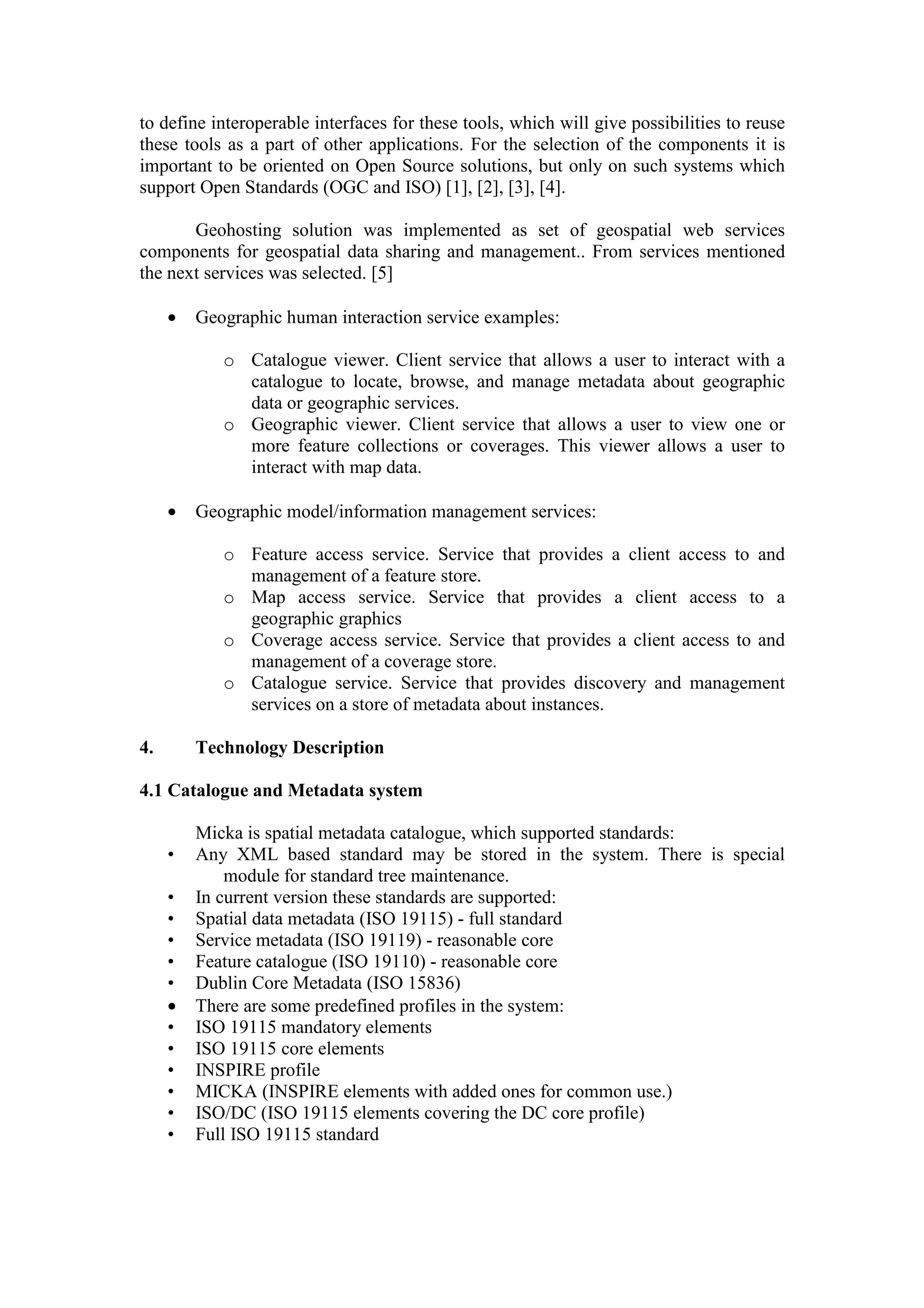 to define interoperable interfaces for these tools, which will give possibilities to reuse
these tools as a part of other applications. For the selection of the components it is
important to be oriented on Open Source solutions, but only on such systems which
support Open Standards (OGC and ISO) [1], [2], [3], [4].
Geohosting solution was implemented as set of geospatial web services
components for geospatial data sharing and management.. From services mentioned
the next services was selected. [5]
• Geographic human interaction service examples:
o Catalogue viewer. Client service that allows a user to interact with a
catalogue to locate, browse, and manage metadata about geographic
data or geographic services.
o Geographic viewer. Client service that allows a user to view one or
more feature collections or coverages. This viewer allows a user to
interact with map data.
• Geographic model/information management services:
o Feature access service. Service that provides a client access to and
management of a feature store.
o Map access service. Service that provides a client access to a
geographic graphics
o Coverage access service. Service that provides a client access to and
management of a coverage store.
o Catalogue service. Service that provides discovery and management
services on a store of metadata about instances.
4. Technology Description
4.1 Catalogue and Metadata system
Micka is spatial metadata catalogue, which supported standards:
• Any XML based standard may be stored in the system. There is special
module for standard tree maintenance.
• In current version these standards are supported:
• Spatial data metadata (ISO 19115) - full standard
• Service metadata (ISO 19119) - reasonable core
• Feature catalogue (ISO 19110) - reasonable core
• Dublin Core Metadata (ISO 15836)
• There are some predefined profiles in the system:
• ISO 19115 mandatory elements
• ISO 19115 core elements
• INSPIRE profile
• MICKA (INSPIRE elements with added ones for common use.)
• ISO/DC (ISO 19115 elements covering the DC core profile)
• Full ISO 19115 standard
 