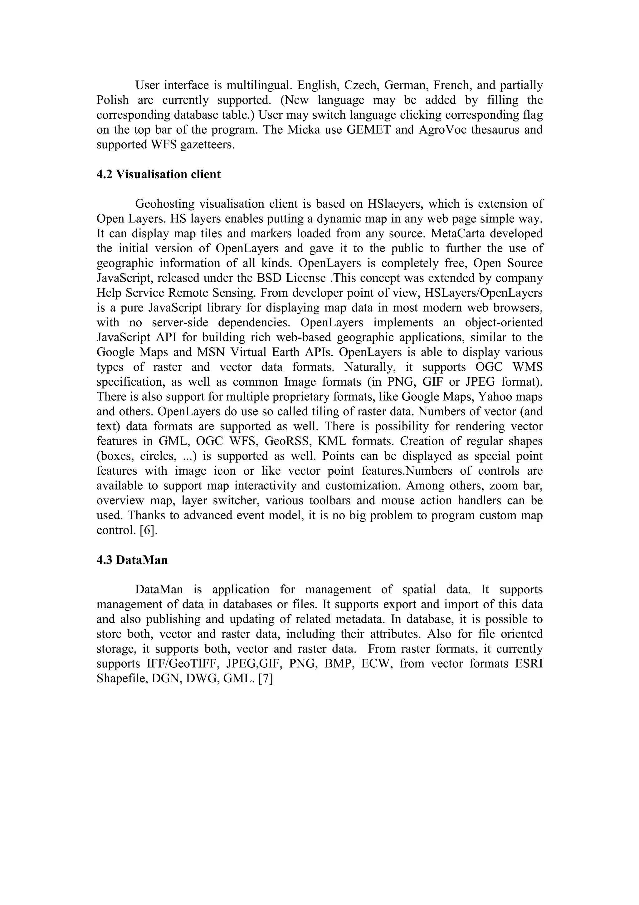 User interface is multilingual. English, Czech, German, French, and partially
Polish are currently supported. (New language may be added by filling the
corresponding database table.) User may switch language clicking corresponding flag
on the top bar of the program. The Micka use GEMET and AgroVoc thesaurus and
supported WFS gazetteers.
4.2 Visualisation client
Geohosting visualisation client is based on HSlaeyers, which is extension of
Open Layers. HS layers enables putting a dynamic map in any web page simple way.
It can display map tiles and markers loaded from any source. MetaCarta developed
the initial version of OpenLayers and gave it to the public to further the use of
geographic information of all kinds. OpenLayers is completely free, Open Source
JavaScript, released under the BSD License .This concept was extended by company
Help Service Remote Sensing. From developer point of view, HSLayers/OpenLayers
is a pure JavaScript library for displaying map data in most modern web browsers,
with no server-side dependencies. OpenLayers implements an object-oriented
JavaScript API for building rich web-based geographic applications, similar to the
Google Maps and MSN Virtual Earth APIs. OpenLayers is able to display various
types of raster and vector data formats. Naturally, it supports OGC WMS
specification, as well as common Image formats (in PNG, GIF or JPEG format).
There is also support for multiple proprietary formats, like Google Maps, Yahoo maps
and others. OpenLayers do use so called tiling of raster data. Numbers of vector (and
text) data formats are supported as well. There is possibility for rendering vector
features in GML, OGC WFS, GeoRSS, KML formats. Creation of regular shapes
(boxes, circles, ...) is supported as well. Points can be displayed as special point
features with image icon or like vector point features.Numbers of controls are
available to support map interactivity and customization. Among others, zoom bar,
overview map, layer switcher, various toolbars and mouse action handlers can be
used. Thanks to advanced event model, it is no big problem to program custom map
control. [6].
4.3 DataMan
DataMan is application for management of spatial data. It supports
management of data in databases or files. It supports export and import of this data
and also publishing and updating of related metadata. In database, it is possible to
store both, vector and raster data, including their attributes. Also for file oriented
storage, it supports both, vector and raster data. From raster formats, it currently
supports IFF/GeoTIFF, JPEG,GIF, PNG, BMP, ECW, from vector formats ESRI
Shapefile, DGN, DWG, GML. [7]
 