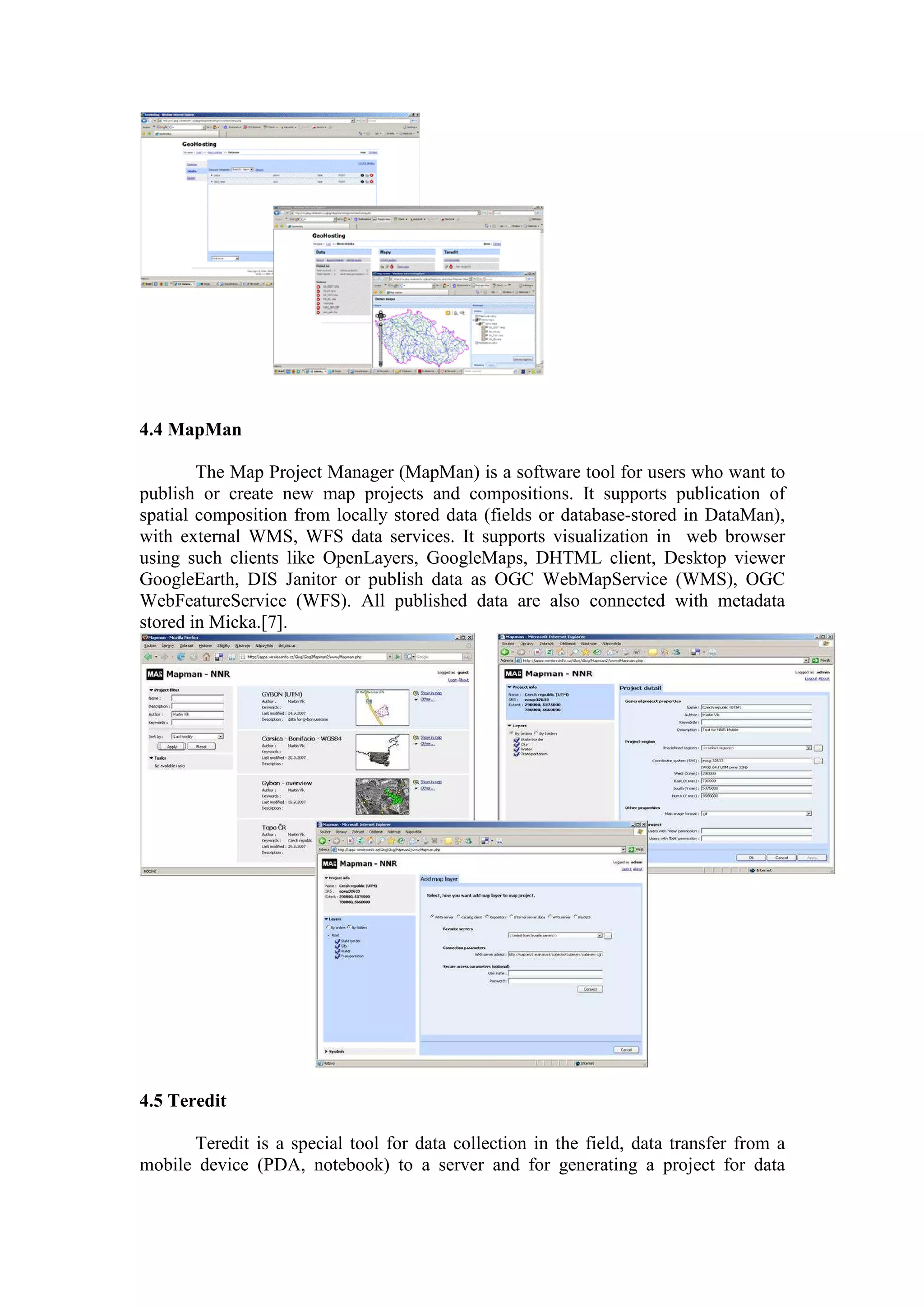 4.4 MapMan
The Map Project Manager (MapMan) is a software tool for users who want to
publish or create new map projects and compositions. It supports publication of
spatial composition from locally stored data (fields or database-stored in DataMan),
with external WMS, WFS data services. It supports visualization in web browser
using such clients like OpenLayers, GoogleMaps, DHTML client, Desktop viewer
GoogleEarth, DIS Janitor or publish data as OGC WebMapService (WMS), OGC
WebFeatureService (WFS). All published data are also connected with metadata
stored in Micka.[7].
4.5 Teredit
Teredit is a special tool for data collection in the field, data transfer from a
mobile device (PDA, notebook) to a server and for generating a project for data
 