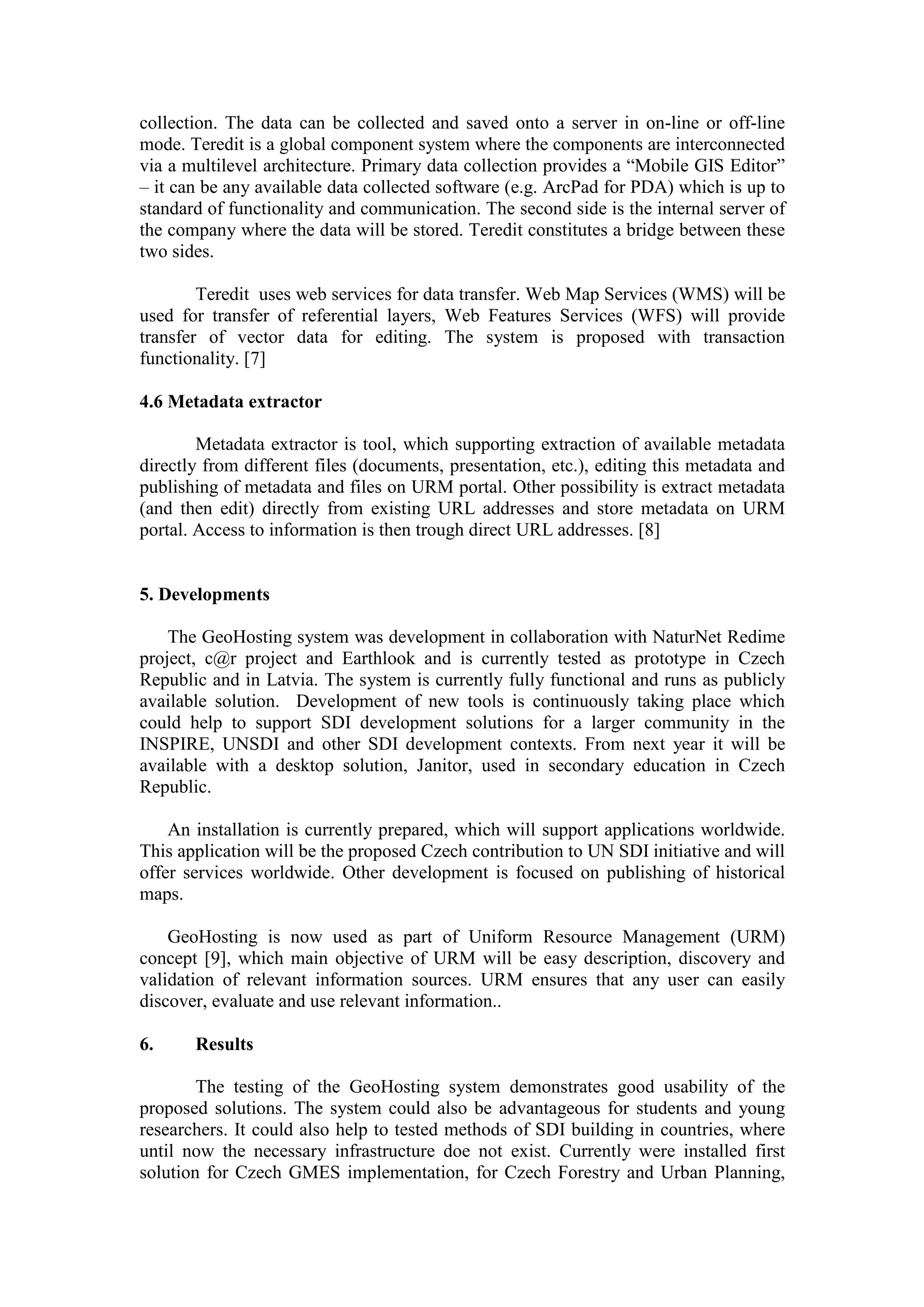collection. The data can be collected and saved onto a server in on-line or off-line
mode. Teredit is a global component system where the components are interconnected
via a multilevel architecture. Primary data collection provides a “Mobile GIS Editor”
– it can be any available data collected software (e.g. ArcPad for PDA) which is up to
standard of functionality and communication. The second side is the internal server of
the company where the data will be stored. Teredit constitutes a bridge between these
two sides.
Teredit uses web services for data transfer. Web Map Services (WMS) will be
used for transfer of referential layers, Web Features Services (WFS) will provide
transfer of vector data for editing. The system is proposed with transaction
functionality. [7]
4.6 Metadata extractor
Metadata extractor is tool, which supporting extraction of available metadata
directly from different files (documents, presentation, etc.), editing this metadata and
publishing of metadata and files on URM portal. Other possibility is extract metadata
(and then edit) directly from existing URL addresses and store metadata on URM
portal. Access to information is then trough direct URL addresses. [8]
5. Developments
The GeoHosting system was development in collaboration with NaturNet Redime
project, c@r project and Earthlook and is currently tested as prototype in Czech
Republic and in Latvia. The system is currently fully functional and runs as publicly
available solution. Development of new tools is continuously taking place which
could help to support SDI development solutions for a larger community in the
INSPIRE, UNSDI and other SDI development contexts. From next year it will be
available with a desktop solution, Janitor, used in secondary education in Czech
Republic.
An installation is currently prepared, which will support applications worldwide.
This application will be the proposed Czech contribution to UN SDI initiative and will
offer services worldwide. Other development is focused on publishing of historical
maps.
GeoHosting is now used as part of Uniform Resource Management (URM)
concept [9], which main objective of URM will be easy description, discovery and
validation of relevant information sources. URM ensures that any user can easily
discover, evaluate and use relevant information..
6. Results
The testing of the GeoHosting system demonstrates good usability of the
proposed solutions. The system could also be advantageous for students and young
researchers. It could also help to tested methods of SDI building in countries, where
until now the necessary infrastructure doe not exist. Currently were installed first
solution for Czech GMES implementation, for Czech Forestry and Urban Planning,
 