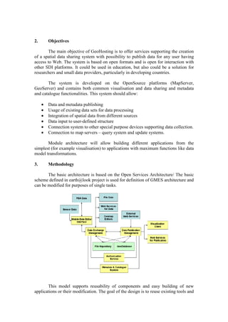 2. Objectives
The main objective of GeoHosting is to offer services supporting the creation
of a spatial data sharing system with possibility to publish data for any user having
access to Web. The system is based on open formats and is open for interaction with
other SDI platforms. It could be used in education, but also could be a solution for
researchers and small data providers, particularly in developing countries.
The system is developed on the OpenSource platforms (MapServer,
GeoServer) and contains both common visualisation and data sharing and metadata
and catalogue functionalities. This system should allow:
• Data and metadata publishing
• Usage of existing data sets for data processing
• Integration of spatial data from different sources
• Data input to user-defined structure
• Connection system to other special purpose devices supporting data collection.
• Connection to map servers – query system and update systems.
Module architecture will allow building different applications from the
simplest (for example visualisation) to applications with maximum functions like data
model transformations.
3. Methodology
The basic architecture is based on the Open Services Architecture/ The basic
scheme defined in earth@look project is used for definition of GMES architecture and
can be modified for purposes of single tasks.
This model supports reusability of components and easy building of new
applications or their modification. The goal of the design is to reuse existing tools and
 