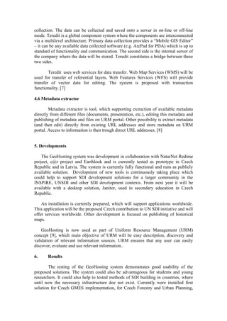 collection. The data can be collected and saved onto a server in on-line or off-line
mode. Teredit is a global component system where the components are interconnected
via a multilevel architecture. Primary data collection provides a “Mobile GIS Editor”
– it can be any available data collected software (e.g. ArcPad for PDA) which is up to
standard of functionality and communication. The second side is the internal server of
the company where the data will be stored. Teredit constitutes a bridge between these
two sides.
Teredit uses web services for data transfer. Web Map Services (WMS) will be
used for transfer of referential layers, Web Features Services (WFS) will provide
transfer of vector data for editing. The system is proposed with transaction
functionality. [7]
4.6 Metadata extractor
Metadata extractor is tool, which supporting extraction of available metadata
directly from different files (documents, presentation, etc.), editing this metadata and
publishing of metadata and files on URM portal. Other possibility is extract metadata
(and then edit) directly from existing URL addresses and store metadata on URM
portal. Access to information is then trough direct URL addresses. [8]
5. Developments
The GeoHosting system was development in collaboration with NaturNet Redime
project, c@r project and Earthlook and is currently tested as prototype in Czech
Republic and in Latvia. The system is currently fully functional and runs as publicly
available solution. Development of new tools is continuously taking place which
could help to support SDI development solutions for a larger community in the
INSPIRE, UNSDI and other SDI development contexts. From next year it will be
available with a desktop solution, Janitor, used in secondary education in Czech
Republic.
An installation is currently prepared, which will support applications worldwide.
This application will be the proposed Czech contribution to UN SDI initiative and will
offer services worldwide. Other development is focused on publishing of historical
maps.
GeoHosting is now used as part of Uniform Resource Management (URM)
concept [9], which main objective of URM will be easy description, discovery and
validation of relevant information sources. URM ensures that any user can easily
discover, evaluate and use relevant information..
6. Results
The testing of the GeoHosting system demonstrates good usability of the
proposed solutions. The system could also be advantageous for students and young
researchers. It could also help to tested methods of SDI building in countries, where
until now the necessary infrastructure doe not exist. Currently were installed first
solution for Czech GMES implementation, for Czech Forestry and Urban Planning,
 