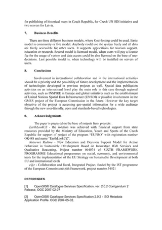 for publishing of historical maps in Czech Republic, for Czech UN SDI initiative and
two servers for Latvia.
7. Business Benefits
There are three different business models, where GeoHosting could be used. Basic
model is community or free model. Anybody could use the system freely and all data
are freely accessible for other users. It supports applications for tourism support,
education or research. Second model is licensed model, when users will pay a license
fee for the usage of system and data access could be also licensed on the base of user
decisions. Last possible model is, when technology will be installed on servers of
users.
8. Conclusions
Involvement in international collaboration and in the international activities
should be a priority and the possibility of future development and the implementation
of technologies developed in previous projects as well. Spatial data publication
activities on an international level play the main role in this case through regional
activities, such as INSPIRE in Europe and global initiatives such as the establishment
of United Nations Spatial Data Infrastructure (UNSDI) or possible involvement in the
GMES project of the European Commission in the future. However the key target
objective of the project is accessing geo-spatial information for a wide audience
through the new user-friendly, open and standards-based technologies.
0. Acknowledgements
The paper is prepared on the base of outputs from projects:
EarthLookCZ - the solution was achieved with financial support from state
resources provided by the Ministry of Education, Youth and Sports of the Czech
Republic for support of project of the program “EUPRO” with registration number
OK488 and name “EarthLookCZ”.
Naturnet Redime - New Education and Decision Support Model for Active
Behaviour in Sustainable Development Based on Innovative Web Services and
Qualitative Reasoning, Project number 004074 of SIXTH FRAMEWORK
PROGRAMME Educational programmes on social, economic, and environmental
tools for the implementation of the EU Strategy on Sustainable Development at both
EU and international levels
c@r - Collaboration and Rural, Integrated Project, funded by the IST programme
of the European Commission's 6th Framework, project number 34921
REFERENCES
[1] OpenGIS® Catalogue Services Specification, ver. 2.0.2 Corrigendum 2
Release, OGC 2007-02-07
[2] OpenGIS® Catalogue Services Specification 2.0.2 - ISO Metadata
Application Profile. OGC 2007-05-02.
 