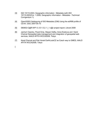 [3] ISO 19115:2003, Geographic information - Metadata (with ISO
19115:2003/Cor. 1:2006, Geographic information - Metadata - Technical
Corrigendum 1)
[4] OpenGIS® Cataloguing of ISO Metadata (CIM) Using the ebRIM profile of
CS-W, OGC 2007-05-10
[5] 080902-C@R-WP1.5.-D.1.5.2.-1_1 c@r project report, Litovel 2008
[6] Jachym Cepicky, Pavel Gnip, Stepan Kafka, Irena Koskova and Karel
Charvat Geospatial data management and integration of geospatial web
services, IAALD AFITA WCCA2008, Tokyo
[7] Karel Charvat and Petr Horak EarthLookCZ as Czech way to GMES, IAALD
AFITA WCCA2008, Tokyo
[
 