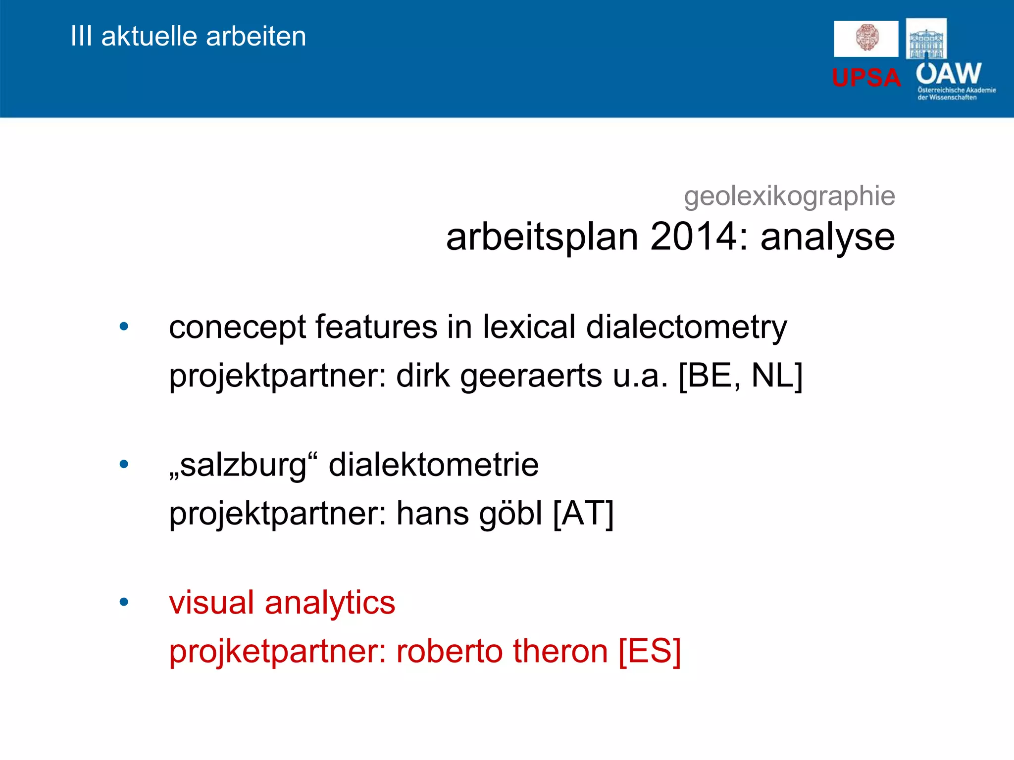 UPSA
• conecept features in lexical dialectometry
projektpartner: dirk geeraerts u.a. [BE, NL]
• „salzburg“ dialektometrie
projektpartner: hans göbl [AT]
• visual analytics
projketpartner: roberto theron [ES]
III aktuelle arbeiten
geolexikographie
arbeitsplan 2014: analyse
 