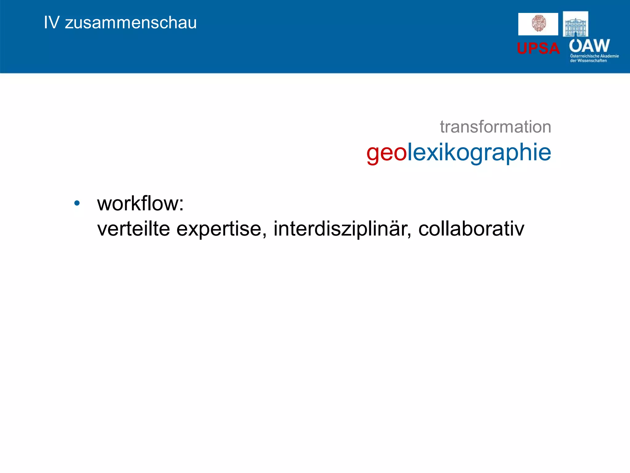 UPSA
transformation
geolexikographie
IV zusammenschau
• workflow:
verteilte expertise, interdisziplinär, collaborativ
 