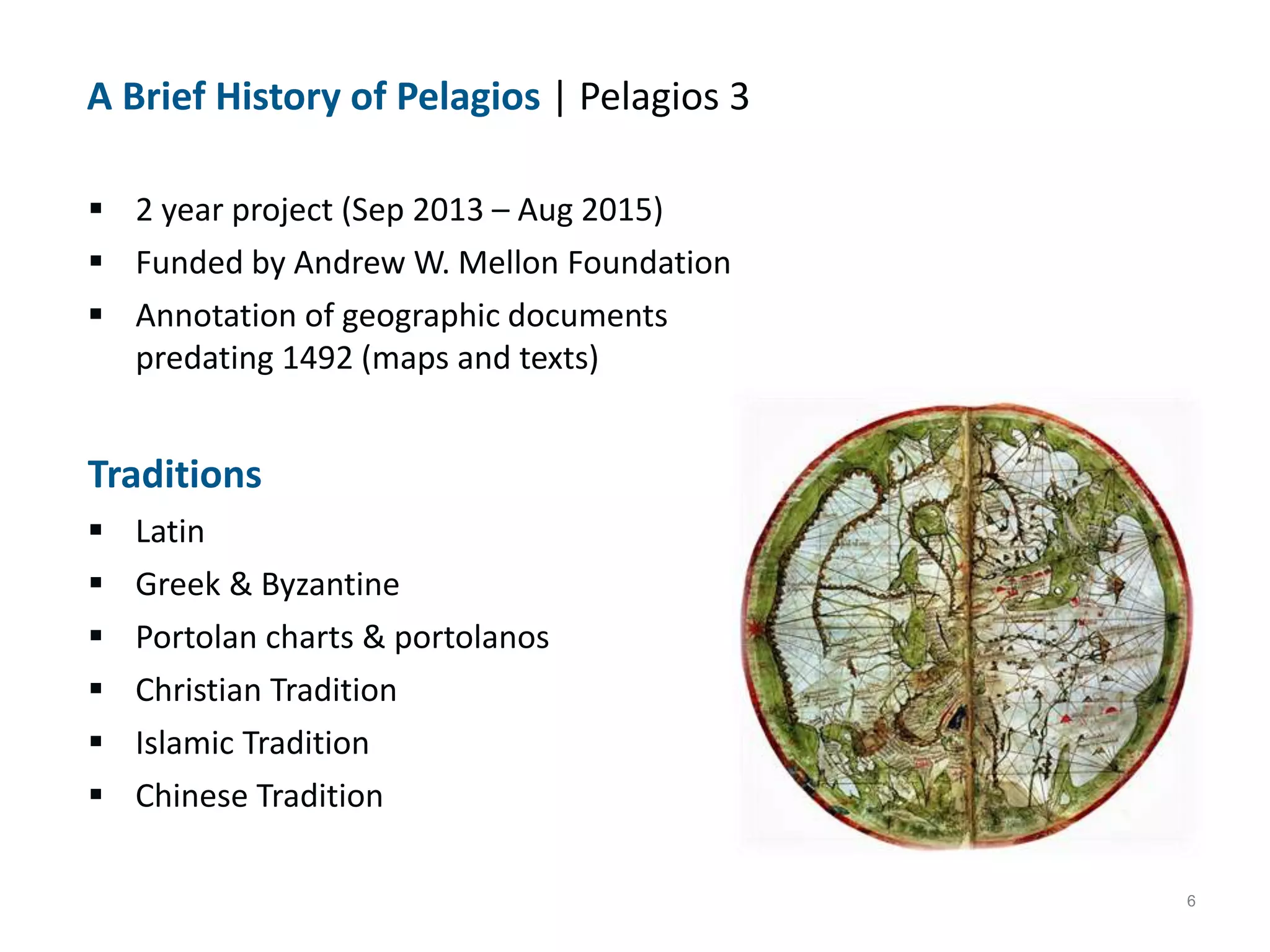 6
A Brief History of Pelagios | Pelagios 3
 2 year project (Sep 2013 &ndash; Aug 2015)
 Funded by Andrew W. Mellon Foundation
 Annotation of geographic documents
predating 1492 (maps and texts)
Traditions
 Latin
 Greek & Byzantine
 Portolan charts & portolanos
 Christian Tradition
 Islamic Tradition
 Chinese Tradition
 
