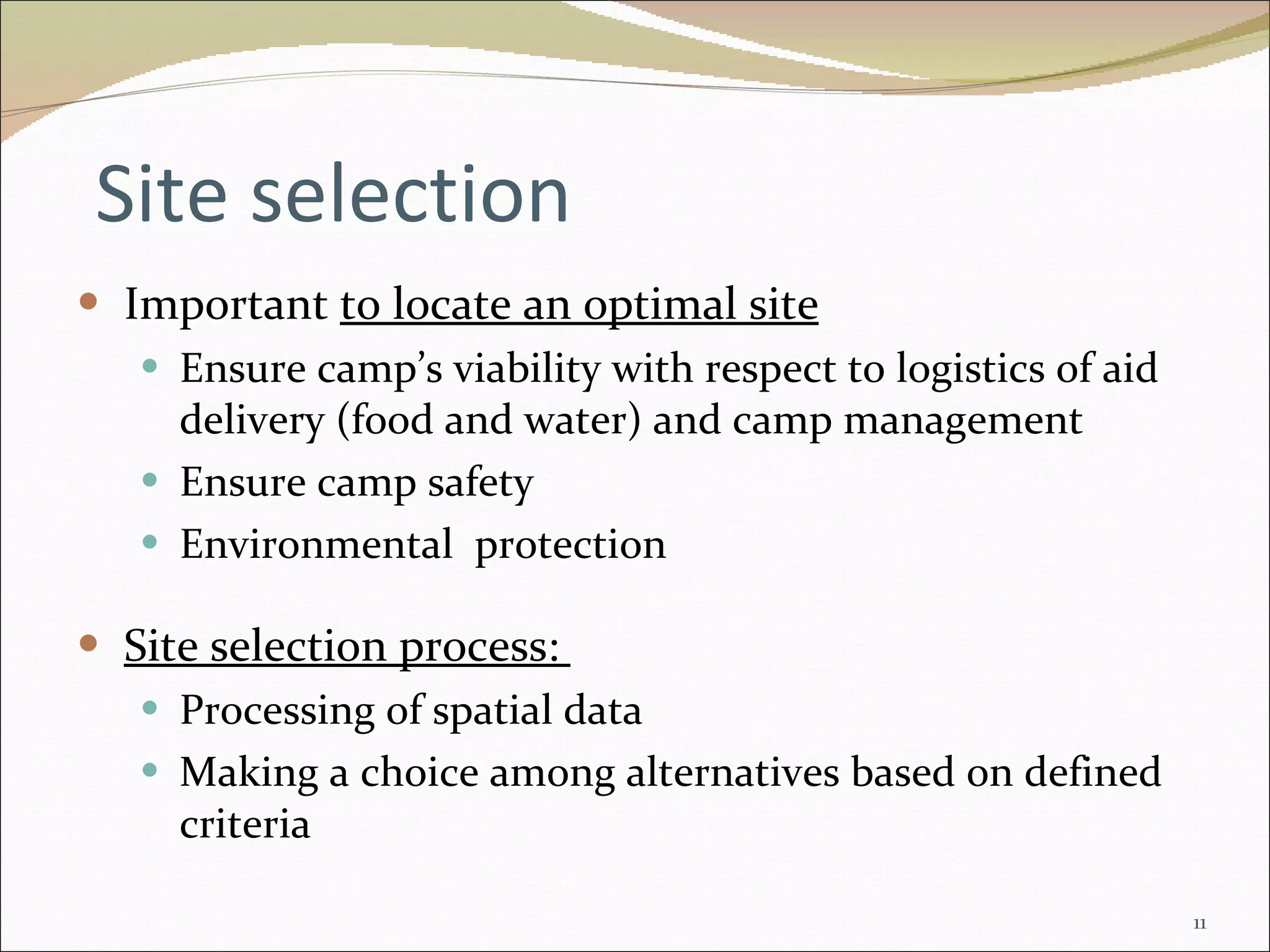 Site selection Important  to locate an optimal site Ensure camp’s viability with respect to logistics of aid delivery (food and water) and camp management Ensure camp safety Environmental  protection Site selection process:  Processing of spatial data Making a choice among alternatives based on defined criteria 