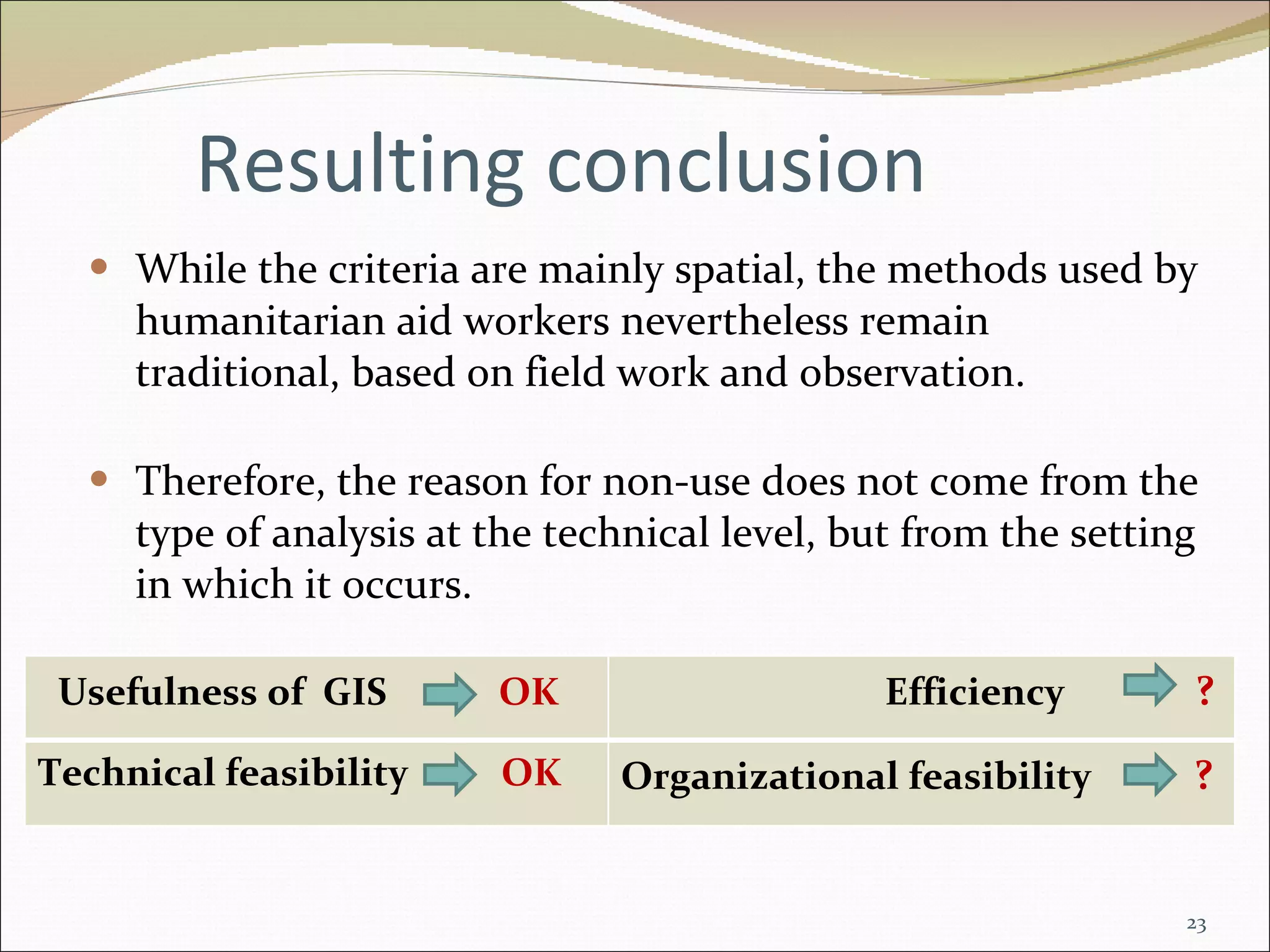 Resulting conclusion While the criteria are mainly spatial, the methods used by humanitarian aid workers nevertheless remain traditional, based on field work and observation. Therefore, the reason for non-use does not come from the type of analysis at the technical level, but from the setting in which it occurs. Usefulness of  GIS  OK Efficiency  ? Technical feasibility  OK Organizational feasibility  ?   