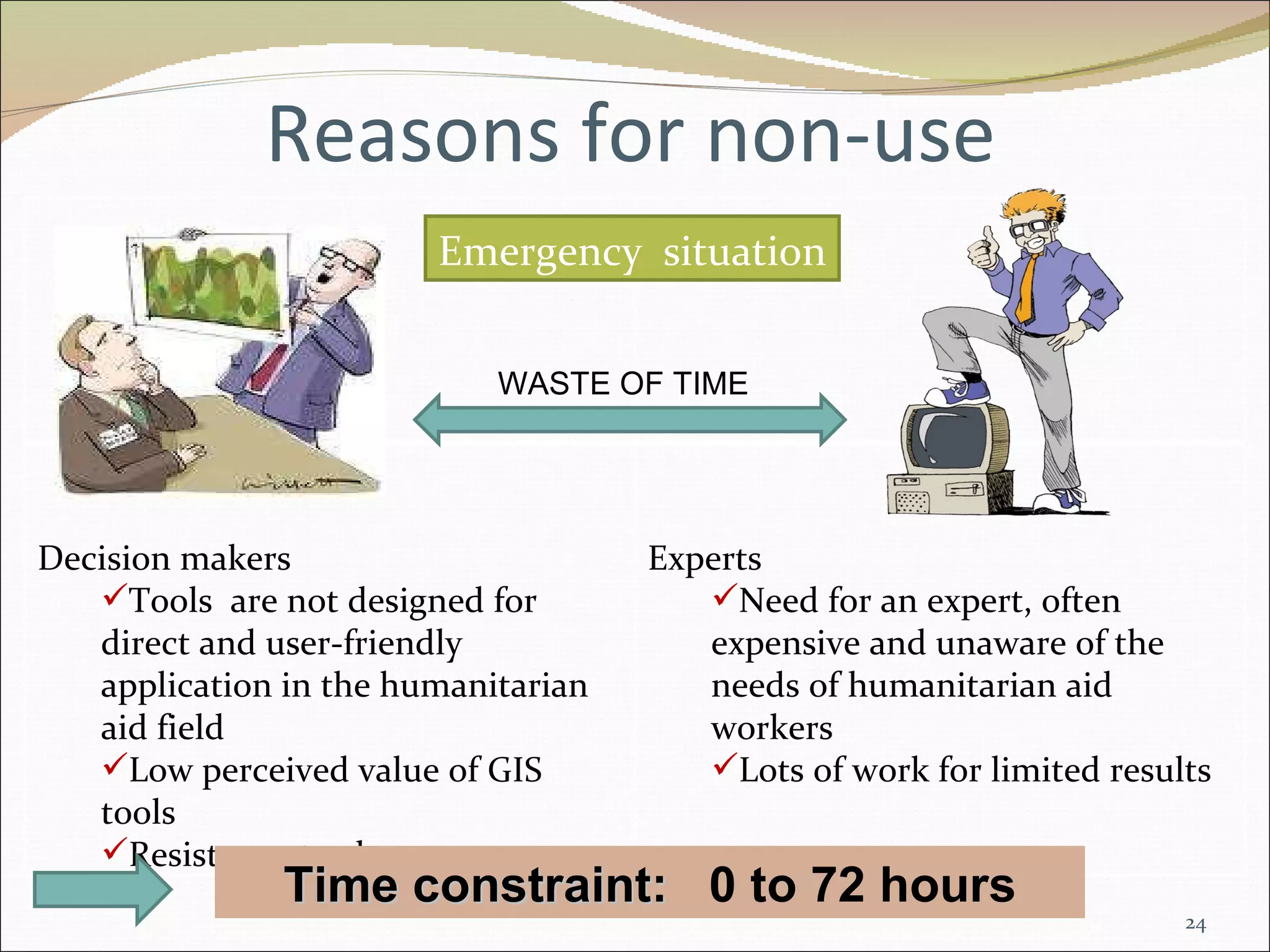 Reasons for non-use Time constraint:  0 to 72 hours Emergency  situation WASTE OF TIME Decision makers Tools  are not designed for direct and user-friendly application in the humanitarian aid field Low perceived value of GIS tools Resistance to change Experts Need for an expert, often expensive and unaware of the needs of humanitarian aid workers Lots of work for limited results 