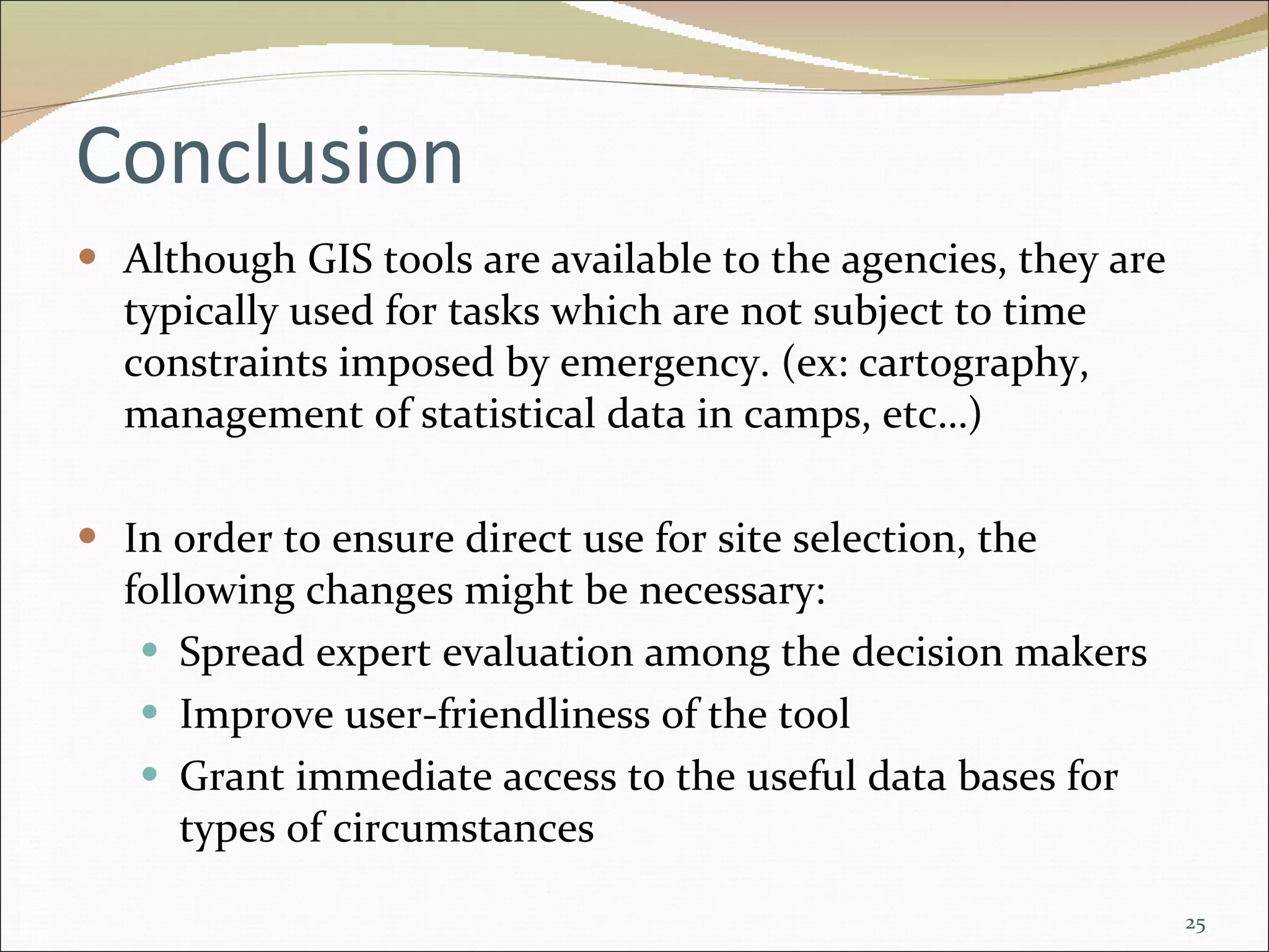 Conclusion Although GIS tools are available to the agencies, they are typically used for tasks which are not subject to time constraints imposed by emergency. (ex: cartography, management of statistical data in camps, etc…)  In order to ensure direct use for site  selection, the following changes might be necessary:  Spread  expert evaluation among the decision makers Improve user-friendliness of the tool Grant immediate access to the useful data bases for types of circumstances 