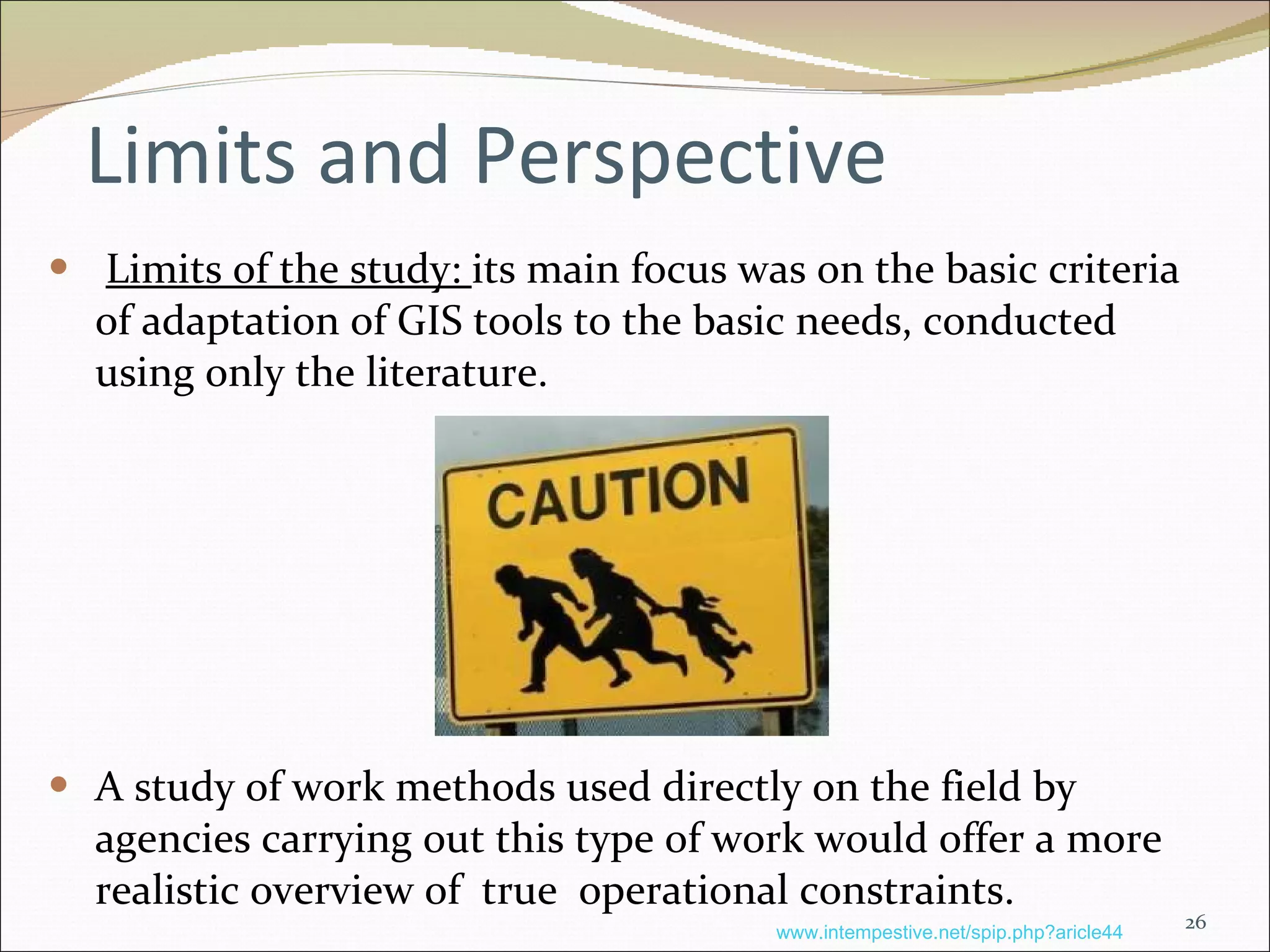 Limits and Perspective Limits of the study:  its main focus was on the basic criteria of adaptation of GIS tools to the basic needs, conducted using only the literature. A study of work methods used directly on the field by agencies carrying out this type of work would offer a more realistic overview of  true  operational constraints.   www.intempestive.net/spip.php?aricle44 