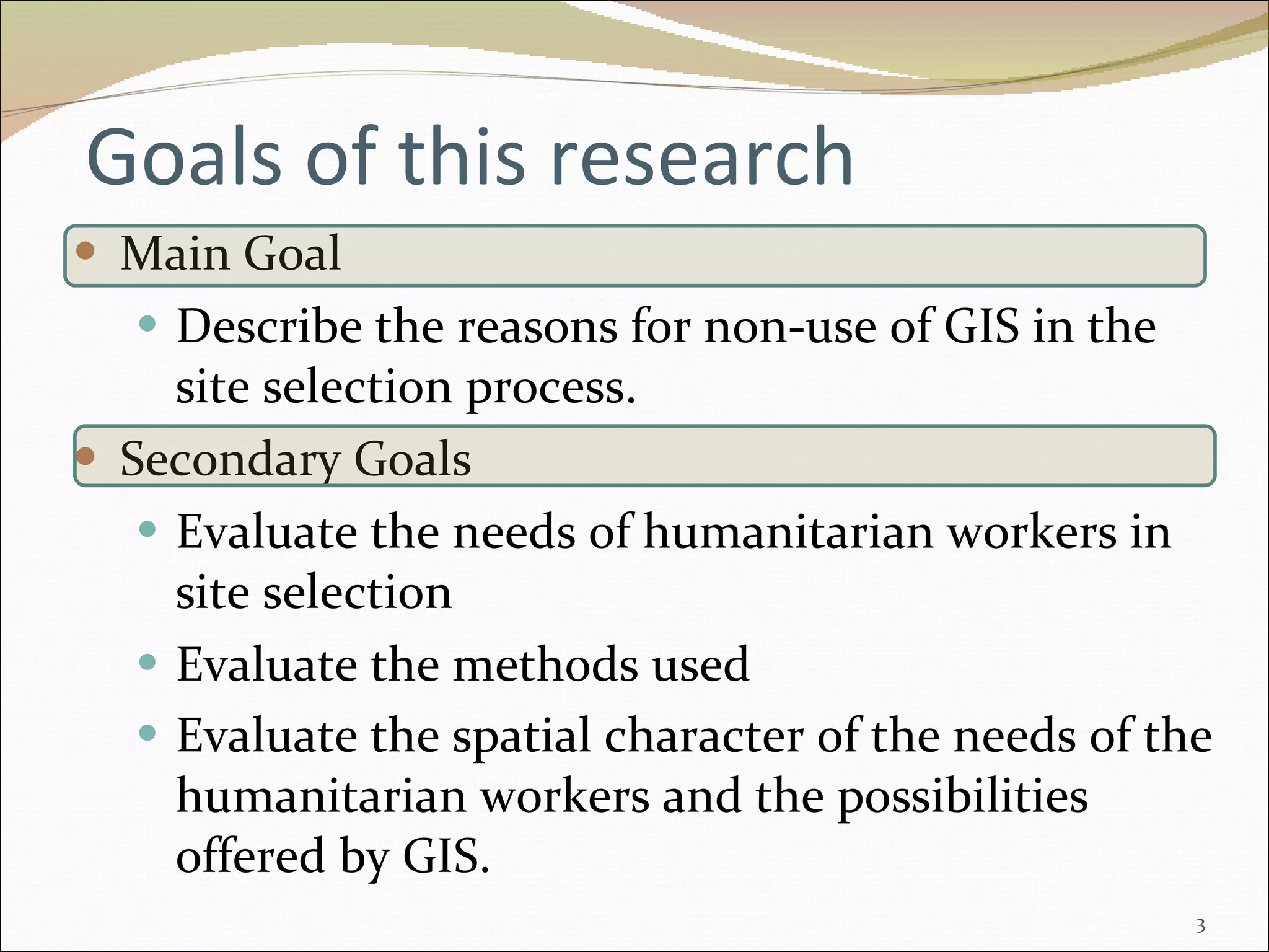 Goals of this research  Main Goal Describe the reasons for non-use of GIS in the site selection process. Secondary Goals Evaluate the needs of humanitarian workers in site selection Evaluate the methods used Evaluate the spatial character of the needs of the humanitarian workers and the possibilities offered by GIS.   