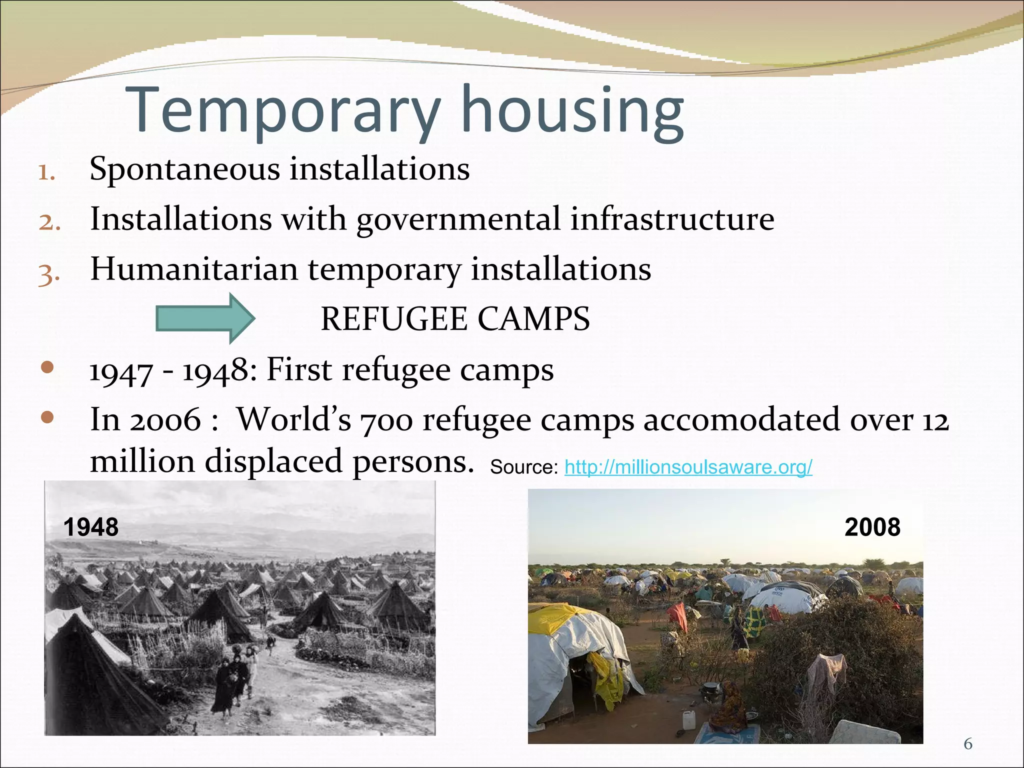 Temporary housing Spontaneous installations Installations with governmental infrastructure Humanitarian temporary installations REFUGEE CAMPS  1947 - 1948: First refugee camps In 2006 :  World’s 700 refugee camps accomodated over 12 million displaced persons.  Source:  http://millionsoulsaware.org / 1948 2008 