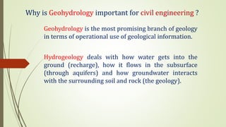 Why is Geohydrology important for civil engineering ?
Geohydrology is the most promising branch of geology
in terms of operational use of geological information.
Hydrogeology deals with how water gets into the
ground (recharge), how it flows in the subsurface
(through aquifers) and how groundwater interacts
with the surrounding soil and rock (the geology).
 