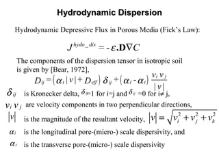 Hydrodynamic DispersionHydrodynamic Dispersion
( ) ( ) i j
ij efft ij l t
v v
= |v|+ + -D D
|v|
α δ α α
_hydo dis
J = - Cε ∇.D
Hydrodynamic Depressive Flux in Porous Media (Fick’s Law):
The components of the dispersion tensor in isotropic soil
is given by [Bear, 1972],
is Kronecker delta, =1 for i=j and =0 for i≠ j,ijδ
are velocity components in two perpendicular directions,i jv v
is the magnitude of the resultant velocity,v 2 2 2
i j kv v v v= + +
is the longitudinal pore-(micro-) scale dispersivity, andlα
tα is the transverse pore-(micro-) scale dispersivity
ijδ ijδ
 