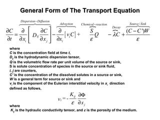 General Form of The Transport EquationGeneral Form of The Transport Equation
 
[ ]
}
}
/
( ')
Dispersion Diffusion
Advection Source SinkChemical reaction
Decay
ij i
i j i
C C S C C W
v C + Q CD
t x x x
λ
ε ε
−
−
 ∂ ∂ ∂ ∂ −
= − − + 
∂ ∂ ∂ ∂  
6447448 64748 64748
where
C is the concentration field at time t,
Dij
is the hydrodynamic dispersion tensor,
Q is the volumetric flow rate per unit volume of the source or sink,
S is solute concentration of species in the source or sink fluid,
i, j are counters,
C’ is the concentration of the dissolved solutes in a source or sink,
W is a general term for source or sink and
vi
is the component of the Eulerian interstitial velocity in xi
direction
defined as follows,
 
          
ij
i
j
K
= -v
xε
∂Φ
∂
where
Kij
is the hydraulic conductivity tensor, and ε is the porosity of the medium.
 