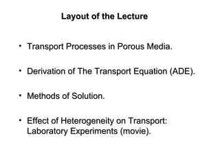 Layout of the LectureLayout of the Lecture
• Transport Processes in Porous Media.Transport Processes in Porous Media.
• Derivation of The Transport Equation (ADE).Derivation of The Transport Equation (ADE).
• Methods of Solution.Methods of Solution.
• Effect of Heterogeneity on Transport:Effect of Heterogeneity on Transport:
Laboratory Experiments (movie).Laboratory Experiments (movie).
 