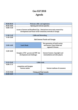 Geo IGF 2018
Agenda
09.00-09.30 Welcome coffee and registration
09.30-10.00 Opening and welcome speeches
10.00-11.30
Access to Internet and Broadband Gap – State/private sector main connectivity
developments and Future of the Community networks in Georgia
11.30-11.45 Coffee and Networking
11.45-12.00
Safe Internet Puzzle and Georgia
13.00-14.00 Lunch Break
New generation of GeoIG society
and internet I Stars Global and
regional IG forums
14.30-16.00
Georgian ccTLD .ge zone and IDN last
developments and challenges
Internet Content, Copyright’s and
intermediaries and other players
15.15-15.45 Coffee break
16.00-17.15
competition and Georgian
Internet market Internet readiness of consumers
17.15-17.30 Closing and Final remarks
20.00-24.00 Dinner
 
