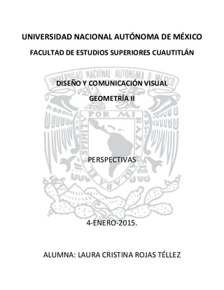 UNIVERSIDAD NACIONAL AUTÓNOMA DE MÉXICO
FACULTAD DE ESTUDIOS SUPERIORES CUAUTITLÁN
DISEÑO Y COMUNICACIÓN VISUAL
GEOMETRÍA II
PERSPECTIVAS
4-ENERO-2015.
ALUMNA: LAURA CRISTINA ROJAS TÉLLEZ
 