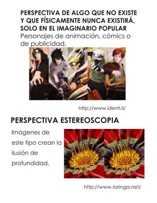 PERSPECTIVA DE ALGO QUE NO EXISTE
Y QUE FÍSICAMENTE NUNCA EXISTIRÁ,
SOLO EN EL IMAGINARIO POPULAR
Personajes de animación, cómics o
de publicidad.
http://www.identi.li/
PERSPECTIVA ESTEREOSCOPIA
http://www.taringa.net/
Imágenes de
este tipo crean la
ilusión de
profundidad.
 
