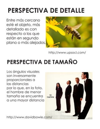 PERSPECTIVA DE DETALLE
http://www.upsocl.com/
PERSPECTIVA DE TAMAÑO
http://www.davidbowie.com/
Entre más cercano
esté el objeto, más
detallado es con
respecto a los que
están en segundo
plano o más alejados.
Los ángulos visuales
son inversamente
proporcionales a
las distancias
por lo que, en la foto,
el hombre de menor
tamaño se encuentra
a una mayor distancia
 