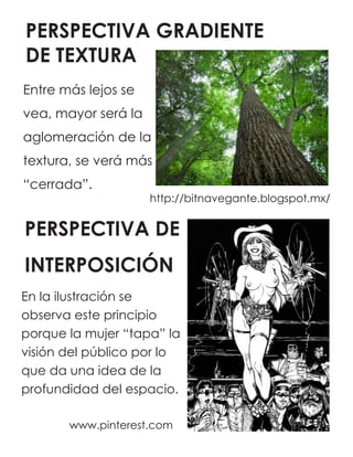 PERSPECTIVA GRADIENTE
DE TEXTURA
http://bitnavegante.blogspot.mx/
PERSPECTIVA DE
INTERPOSICIÓN
www.pinterest.com
Entre más lejos se
vea, mayor será la
aglomeración de la
textura, se verá más
“cerrada”.
En la ilustración se
observa este principio
porque la mujer “tapa” la
visión del público por lo
que da una idea de la
profundidad del espacio.
 