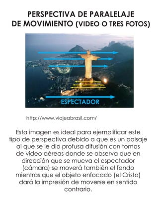 PERSPECTIVA DE PARALELAJE
DE MOVIMIENTO (VIDEO O TRES FOTOS)
http://www.viajeabrasil.com/
ESPECTADOR
Esta imagen es ideal para ejemplificar este
tipo de perspectiva debido a que es un paisaje
al que se le dio profusa difusión con tomas
de video aéreas donde se observa que en
dirección que se mueva el espectador
(cámara) se moverá también el fondo
mientras que el objeto enfocado (el Cristo)
dará la impresión de moverse en sentido
contrario.
 