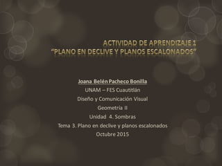 Joana Belén	
  Pacheco	
  Bonilla	
  
UNAM	
  – FES	
  Cuautitlán
Diseño	
  y	
  Comunicación	
  Visual
Geometría	
  II
Unidad	
  	
  4.	
  Sombras
Tema	
  3.	
  Plano	
  en	
  declive	
  y	
  planos	
  escalonados
Octubre	
  2015
 