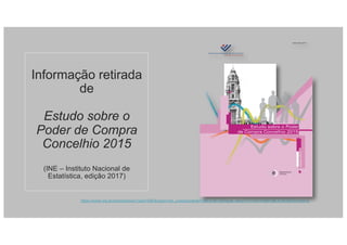 Informação retirada
de
Estudo sobre o
Poder de Compra
Concelhio 2015
(INE – Instituto Nacional de
Estatística, edição 2017)
https://www.ine.pt/xportal/xmain?xpid=INE&xpgid=ine_publicacoes&PUBLICACOESpub_boui=277100143&PUBLICACOESmodo=2
ISSN 0872-5977
Edição2017
Estudo sobre o Poder
de Compra Concelhio 2015
oficiais
Estatísticas
e
 