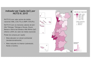 Indicador per Capita (IpC) por
NUTS III, 2015
NUTS III com valor acima da média
nacional: AML (124,7%) e AMP (104,8%)
NUTS III com os menores valores de IpC:
Alto Tâmega, Tâmega e Sousa, Douro,
Beiras e Serra da Estrela e Alto Minho (IpC
inferior a 80% do valor da média nacional)
Poder de compra per capita:
• Mais elevado no Litoral continental
(tendencionalmente)
• Mais reduzido no Interior (sobretudo,
Norte e Centro)
 