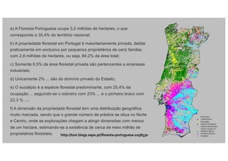 a) A Floresta Portuguesa ocupa 3,2 milhões de hectares, o que
corresponde a 35,4% do território nacional;
b) A propriedade florestal em Portugal é maioritariamente privada, detida
praticamente em exclusivo por pequenos proprietários de cariz familiar,
com 2,8 milhões de hectares, ou seja, 84,2% da área total;
c) Somente 6,5% da área florestal privada são pertencentes a empresas
industriais;
d) Unicamente 2% ... são do domínio privado do Estado;
e) O eucalipto é a espécie florestal predominante, com 25,4% da
ocupação ... seguindo-se o sobreiro com 23% ... e o pinheiro bravo com
22,3 % ...;
f) A dimensão da propriedade florestal tem uma distribuição geográfica
muito marcada, sendo que o grande número de prédios se situa no Norte
e Centro, onde as explorações chegam a atingir dimensões com menos
de um hectare, estimando-se a existência de cerca de meio milhão de
proprietários florestais; http://tovi.blogs.sapo.pt/floresta-portuguesa-1058530
 