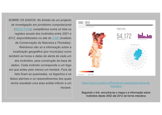 SOBRE OS DADOS: No âmbito de um projecto
de investigação em jornalismo computacional
(REACTION), compilámos numa só lista os
registos anuais dos incêndios entre 2001 e
2012, disponibilizados no site do ICNF (Instituto
de Conservação da Natureza e Florestas).
Retirámos não só a informação sobre a
localização geográfica (por município) como
também as horas e datas de alerta de cada um
dos incêndios, para construção da base de
dados. Cada incêndio corresponde a um fogo
em que ardeu pelo menos um hectare. Fora da
lista ficam as queimadas, os fogachos e os
falsos alarmes e os reacendimentos dos quais
tenha resultado uma área ardida inferior a um
hectare.
https://acervo.publico.pt/floresta-em-perigo/doze-anos-de-
incendios
Seguindo o link, encontra-se o mapa e a informação sobre
incêndios desde 2002 até 2012 de forma interativa
 