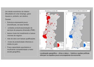 Um retrato económico do Interior:
dificuldade em criar emprego, gerar
riqueza e, portanto, ser atrativo.
Causas:
• Estrutura empresarial pouco
diversificada, de base familiar
• unidades produtivas/prestação de
serviços de pequena dimensão (PME)
• baixos níveis de investimento e baixos
volumes de negócio
• mão de obra com baixas qualificações
• níveis de produtividade inferiores à
média do país
• Fraca capacidade exportadora e
insuficiente competitividade a maior
escala geográfica.
Localização geográfica – clima e relevo -, história e opções políticas
reforçam os aspetos pouco encorajadores da economia.
 