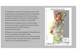 Os territórios do Interior são marcados por uma maior
preservação dos ecossistemas naturais e manutenção
da riqueza da biodiversidade. Tal resulta da própria
evolução demográfica dos territórios menos afetados
pela humanização que carateriza a urbanização.
Relembremos a importância que a União Europeia
devota à preservação do património rural e os apoios
que presta através da PDR (Política de
Desenvolvimento Rural).
Portugal tem vastas áreas integradas na Rede Natura e
criou outros espaços protegidos que são,
conjuntamente, uma mais-valia para o desenvolvimento
do Interior (criação de postos de trabalho, promoção do
turismo rural, do turismo da natureza, ...)
 