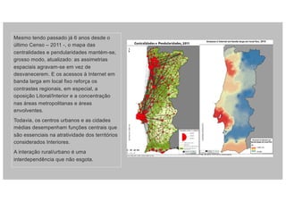 Mesmo tendo passado já 6 anos desde o
último Censo – 2011 -, o mapa das
centralidades e pendularidades mantém-se,
grosso modo, atualizado: as assimetrias
espaciais agravam-se em vez de
desvanecerem. E os acessos à Internet em
banda larga em local fixo reforça os
contrastes regionais, em especial, a
oposição Litoral/Interior e a concentração
nas áreas metropolitanas e áreas
envolventes.
Todavia, os centros urbanos e as cidades
médias desempenham funções centrais que
são essenciais na atratividade dos territórios
considerados Interiores.
A interação rural/urbano é uma
interdependência que não esgota.
 