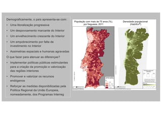 Demograficamente, o país apresenta-se com:
• Uma litoralização progressiva
• Um despovoamento marcante do Interior
• Um envelhecimento crescente do Interior
• Um empobrecimento por falta de
investimento no Interior
• Assimetrias espaciais e humanas agravadas
O que fazer para atenuar as diferenças?
• Implementar políticas públicas estimulantes
para a criação da promoção e valorização
das regiões interiores
• Promover e valorizar os recursos
endógenos
• Reforçar as medidas disponibilizadas pela
Política Regional da União Europeia,
nomeadamente, dos Programas Interreg
População com mais de 75 anos (%),
por freguesia, 2011
Densidade populacional
(Hab/Km2)
 