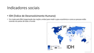 Indicadores sociais
• IDH (Índice de Desenvolvimento Humano)
• Foi criado pela ONU (organização das nações unidas) para medir o grau econômico e como as pessoas estão
vivendo nos países de todo o mundo
 
