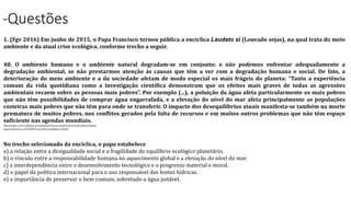 -Questões
1. (Fgv 2016) Em junho de 2015, o Papa Francisco tornou pública a encíclica Laudato sí (Louvado sejas), na qual trata do meio
ambiente e da atual crise ecológica, conforme trecho a seguir.
48. O ambiente humano e o ambiente natural degradam-se em conjunto; e não podemos enfrentar adequadamente a
degradação ambiental, se não prestarmos atenção às causas que têm a ver com a degradação humana e social. De fato, a
deterioração do meio ambiente e a da sociedade afetam de modo especial os mais frágeis do planeta: “Tanto a experiência
comum da vida quotidiana como a investigação científica demonstram que os efeitos mais graves de todas as agressões
ambientais recaem sobre as pessoas mais pobres”. Por exemplo (...), a poluição da água afeta particularmente os mais pobres
que não têm possibilidades de comprar água engarrafada, e a elevação do nível do mar afeta principalmente as populações
costeiras mais pobres que não têm para onde se transferir. O impacto dos desequilíbrios atuais manifesta-se também na morte
prematura de muitos pobres, nos conflitos gerados pela falta de recursos e em muitos outros problemas que não têm espaço
suficiente nas agendas mundiais.
Apud http://w2.vatican.va/content/francesco/pt/encyclicals/documents/
papa-francesco_20150524_enciclica-laudato-si.html
No trecho selecionado da encíclica, o papa estabelece
a) a relação entre a desigualdade social e a fragilidade do equilíbrio ecológico planetário.
b) o vínculo entre a responsabilidade humana no aquecimento global e a elevação do nível do mar.
c) a interdependência entre o desenvolvimento tecnológico e o progresso material e moral.
d) o papel da política internacional para o uso responsável das fontes hídricas.
e) a importância de preservar o bem comum, sobretudo a água potável.
 