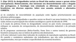 2. (Upe 2013) As desigualdades sociais no Brasil têm muitas causas e geram várias
consequências. Historicamente, elas iniciaram seu desenvolvimento com a chegada
dos portugueses. A Sociologia vem estudando as diferenças sociais entre os
brasileiros, em diversos aspectos. Sobre esse assunto, assinale a alternativa
CORRETA.
a) As condições de miserabilidade da população estão ligadas prioritariamente aos
péssimos salários pagos.
b) A relação entre desigualdades e questões raciais no Brasil é um tema histórico. Por essa
razão, tornou-se preocupação dos estudos sociológicos a partir da década de 1990.
c) A noção da pobreza frente às desigualdades sociais no país revela concepções com
enfoques no aumento do enriquecimento, do desenvolvimento industrial e da privação
relativa.
d) Os programas assistenciais (Bolsa-Família, Fome Zero e outros tantos) do governo
brasileiro avançaram, mas os índices de pobreza não diminuíram.
e) O setor informal é outro fator indicador de condições de reprodução capitalista no Brasil.
Os camelôs e vendedores ambulantes são trabalhadores, que não estão juridicamente
regulamentados, mas que revelam a especificidade da economia brasileira.
 